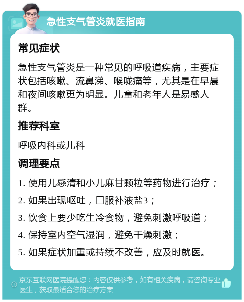 急性支气管炎就医指南 常见症状 急性支气管炎是一种常见的呼吸道疾病，主要症状包括咳嗽、流鼻涕、喉咙痛等，尤其是在早晨和夜间咳嗽更为明显。儿童和老年人是易感人群。 推荐科室 呼吸内科或儿科 调理要点 1. 使用儿感清和小儿麻甘颗粒等药物进行治疗； 2. 如果出现呕吐，口服补液盐3； 3. 饮食上要少吃生冷食物，避免刺激呼吸道； 4. 保持室内空气湿润，避免干燥刺激； 5. 如果症状加重或持续不改善，应及时就医。