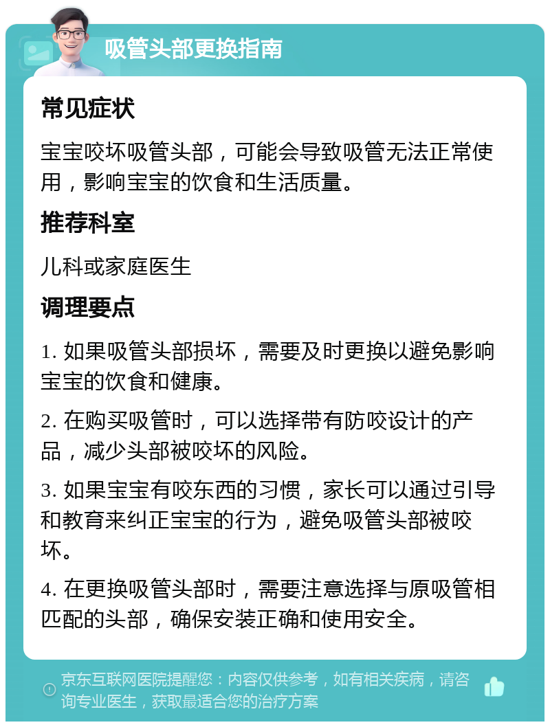 吸管头部更换指南 常见症状 宝宝咬坏吸管头部，可能会导致吸管无法正常使用，影响宝宝的饮食和生活质量。 推荐科室 儿科或家庭医生 调理要点 1. 如果吸管头部损坏，需要及时更换以避免影响宝宝的饮食和健康。 2. 在购买吸管时，可以选择带有防咬设计的产品，减少头部被咬坏的风险。 3. 如果宝宝有咬东西的习惯，家长可以通过引导和教育来纠正宝宝的行为，避免吸管头部被咬坏。 4. 在更换吸管头部时，需要注意选择与原吸管相匹配的头部，确保安装正确和使用安全。