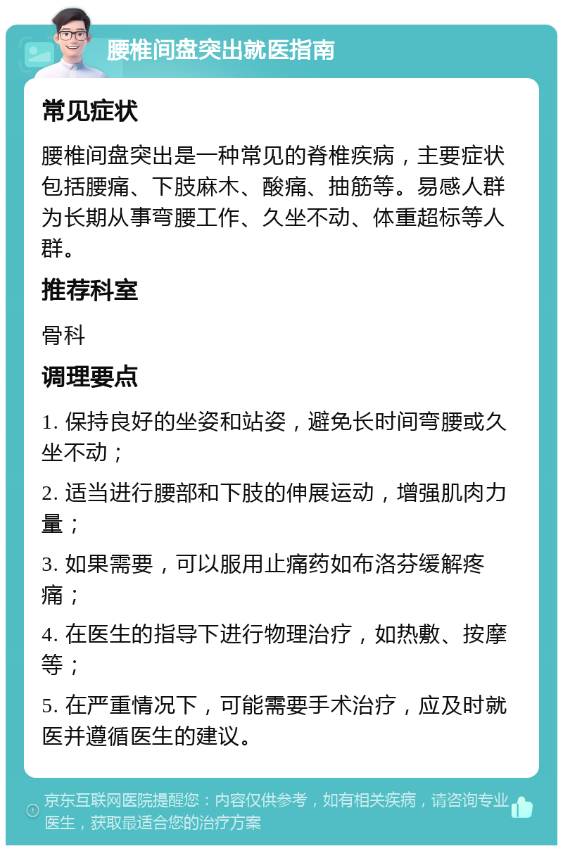 腰椎间盘突出就医指南 常见症状 腰椎间盘突出是一种常见的脊椎疾病，主要症状包括腰痛、下肢麻木、酸痛、抽筋等。易感人群为长期从事弯腰工作、久坐不动、体重超标等人群。 推荐科室 骨科 调理要点 1. 保持良好的坐姿和站姿，避免长时间弯腰或久坐不动； 2. 适当进行腰部和下肢的伸展运动，增强肌肉力量； 3. 如果需要，可以服用止痛药如布洛芬缓解疼痛； 4. 在医生的指导下进行物理治疗，如热敷、按摩等； 5. 在严重情况下，可能需要手术治疗，应及时就医并遵循医生的建议。