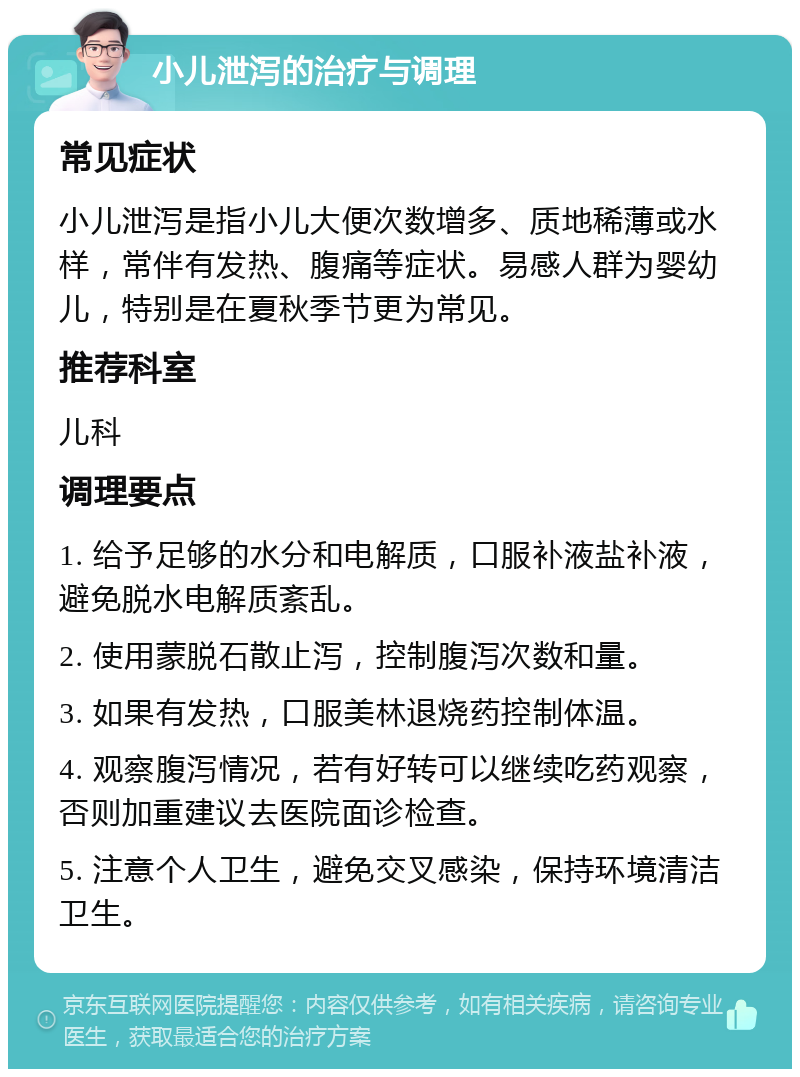 小儿泄泻的治疗与调理 常见症状 小儿泄泻是指小儿大便次数增多、质地稀薄或水样，常伴有发热、腹痛等症状。易感人群为婴幼儿，特别是在夏秋季节更为常见。 推荐科室 儿科 调理要点 1. 给予足够的水分和电解质，口服补液盐补液，避免脱水电解质紊乱。 2. 使用蒙脱石散止泻，控制腹泻次数和量。 3. 如果有发热，口服美林退烧药控制体温。 4. 观察腹泻情况，若有好转可以继续吃药观察，否则加重建议去医院面诊检查。 5. 注意个人卫生，避免交叉感染，保持环境清洁卫生。