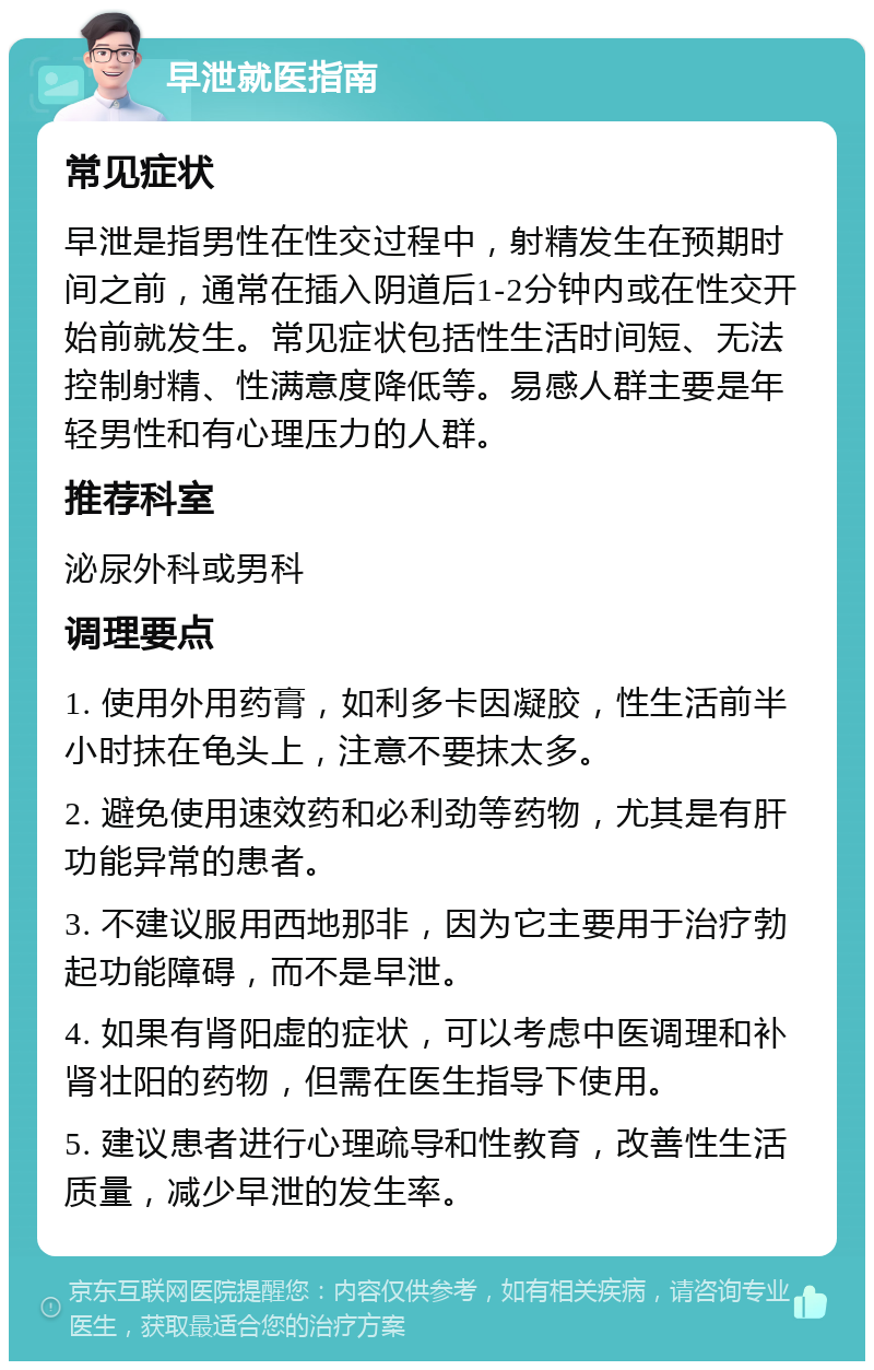 早泄就医指南 常见症状 早泄是指男性在性交过程中，射精发生在预期时间之前，通常在插入阴道后1-2分钟内或在性交开始前就发生。常见症状包括性生活时间短、无法控制射精、性满意度降低等。易感人群主要是年轻男性和有心理压力的人群。 推荐科室 泌尿外科或男科 调理要点 1. 使用外用药膏，如利多卡因凝胶，性生活前半小时抹在龟头上，注意不要抹太多。 2. 避免使用速效药和必利劲等药物，尤其是有肝功能异常的患者。 3. 不建议服用西地那非，因为它主要用于治疗勃起功能障碍，而不是早泄。 4. 如果有肾阳虚的症状，可以考虑中医调理和补肾壮阳的药物，但需在医生指导下使用。 5. 建议患者进行心理疏导和性教育，改善性生活质量，减少早泄的发生率。