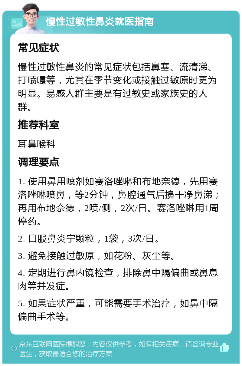 慢性过敏性鼻炎就医指南 常见症状 慢性过敏性鼻炎的常见症状包括鼻塞、流清涕、打喷嚏等，尤其在季节变化或接触过敏原时更为明显。易感人群主要是有过敏史或家族史的人群。 推荐科室 耳鼻喉科 调理要点 1. 使用鼻用喷剂如赛洛唑啉和布地奈德，先用赛洛唑啉喷鼻，等2分钟，鼻腔通气后擤干净鼻涕；再用布地奈德，2喷/侧，2次/日。赛洛唑啉用1周停药。 2. 口服鼻炎宁颗粒，1袋，3次/日。 3. 避免接触过敏原，如花粉、灰尘等。 4. 定期进行鼻内镜检查，排除鼻中隔偏曲或鼻息肉等并发症。 5. 如果症状严重，可能需要手术治疗，如鼻中隔偏曲手术等。