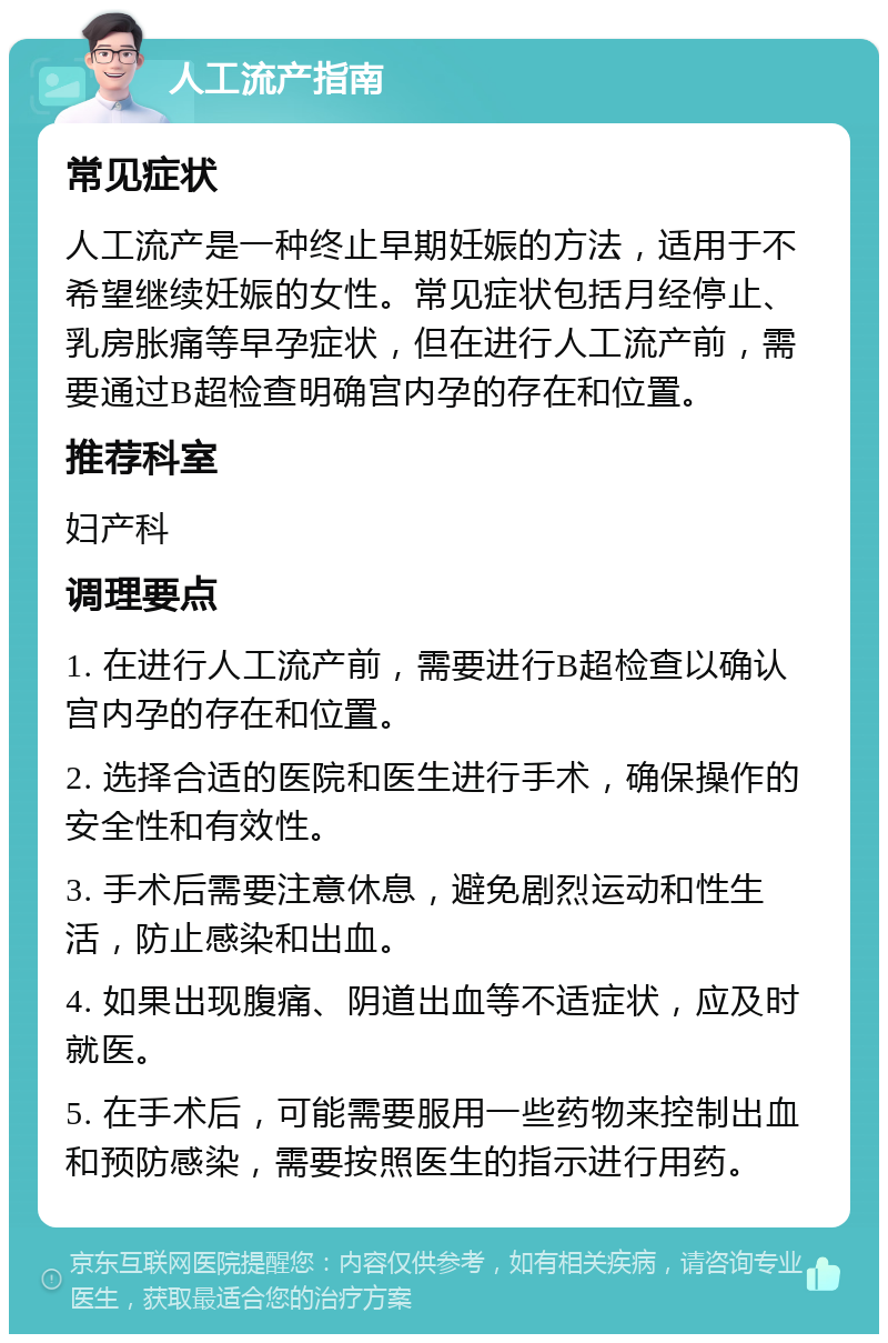 人工流产指南 常见症状 人工流产是一种终止早期妊娠的方法，适用于不希望继续妊娠的女性。常见症状包括月经停止、乳房胀痛等早孕症状，但在进行人工流产前，需要通过B超检查明确宫内孕的存在和位置。 推荐科室 妇产科 调理要点 1. 在进行人工流产前，需要进行B超检查以确认宫内孕的存在和位置。 2. 选择合适的医院和医生进行手术，确保操作的安全性和有效性。 3. 手术后需要注意休息，避免剧烈运动和性生活，防止感染和出血。 4. 如果出现腹痛、阴道出血等不适症状，应及时就医。 5. 在手术后，可能需要服用一些药物来控制出血和预防感染，需要按照医生的指示进行用药。