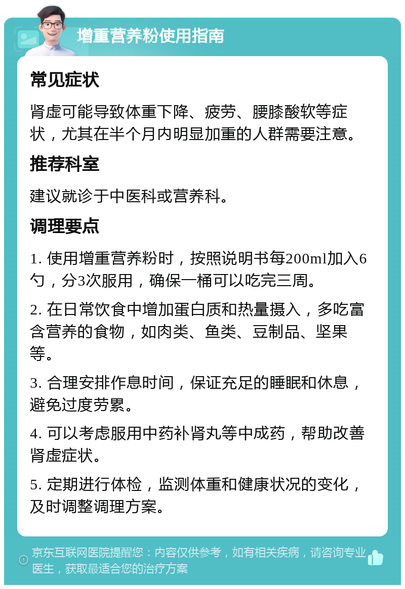 增重营养粉使用指南 常见症状 肾虚可能导致体重下降、疲劳、腰膝酸软等症状，尤其在半个月内明显加重的人群需要注意。 推荐科室 建议就诊于中医科或营养科。 调理要点 1. 使用增重营养粉时，按照说明书每200ml加入6勺，分3次服用，确保一桶可以吃完三周。 2. 在日常饮食中增加蛋白质和热量摄入，多吃富含营养的食物，如肉类、鱼类、豆制品、坚果等。 3. 合理安排作息时间，保证充足的睡眠和休息，避免过度劳累。 4. 可以考虑服用中药补肾丸等中成药，帮助改善肾虚症状。 5. 定期进行体检，监测体重和健康状况的变化，及时调整调理方案。