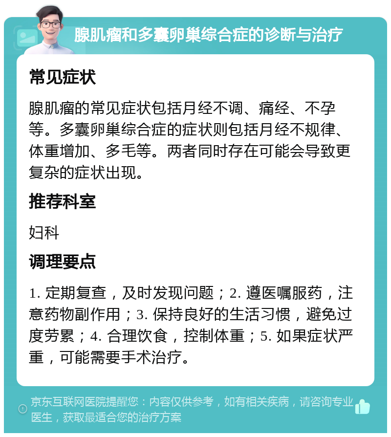 腺肌瘤和多囊卵巢综合症的诊断与治疗 常见症状 腺肌瘤的常见症状包括月经不调、痛经、不孕等。多囊卵巢综合症的症状则包括月经不规律、体重增加、多毛等。两者同时存在可能会导致更复杂的症状出现。 推荐科室 妇科 调理要点 1. 定期复查，及时发现问题；2. 遵医嘱服药，注意药物副作用；3. 保持良好的生活习惯，避免过度劳累；4. 合理饮食，控制体重；5. 如果症状严重，可能需要手术治疗。