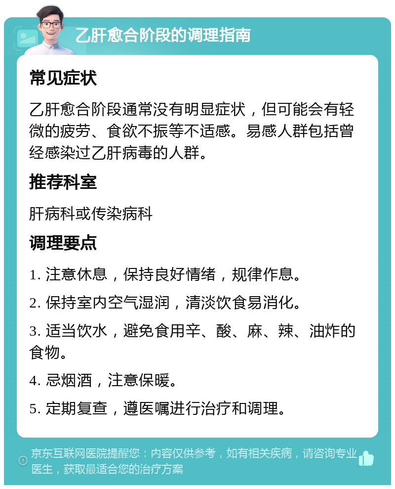 乙肝愈合阶段的调理指南 常见症状 乙肝愈合阶段通常没有明显症状，但可能会有轻微的疲劳、食欲不振等不适感。易感人群包括曾经感染过乙肝病毒的人群。 推荐科室 肝病科或传染病科 调理要点 1. 注意休息，保持良好情绪，规律作息。 2. 保持室内空气湿润，清淡饮食易消化。 3. 适当饮水，避免食用辛、酸、麻、辣、油炸的食物。 4. 忌烟酒，注意保暖。 5. 定期复查，遵医嘱进行治疗和调理。