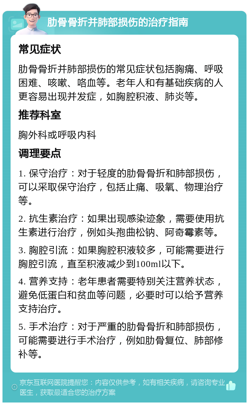 肋骨骨折并肺部损伤的治疗指南 常见症状 肋骨骨折并肺部损伤的常见症状包括胸痛、呼吸困难、咳嗽、咯血等。老年人和有基础疾病的人更容易出现并发症，如胸腔积液、肺炎等。 推荐科室 胸外科或呼吸内科 调理要点 1. 保守治疗：对于轻度的肋骨骨折和肺部损伤，可以采取保守治疗，包括止痛、吸氧、物理治疗等。 2. 抗生素治疗：如果出现感染迹象，需要使用抗生素进行治疗，例如头孢曲松钠、阿奇霉素等。 3. 胸腔引流：如果胸腔积液较多，可能需要进行胸腔引流，直至积液减少到100ml以下。 4. 营养支持：老年患者需要特别关注营养状态，避免低蛋白和贫血等问题，必要时可以给予营养支持治疗。 5. 手术治疗：对于严重的肋骨骨折和肺部损伤，可能需要进行手术治疗，例如肋骨复位、肺部修补等。