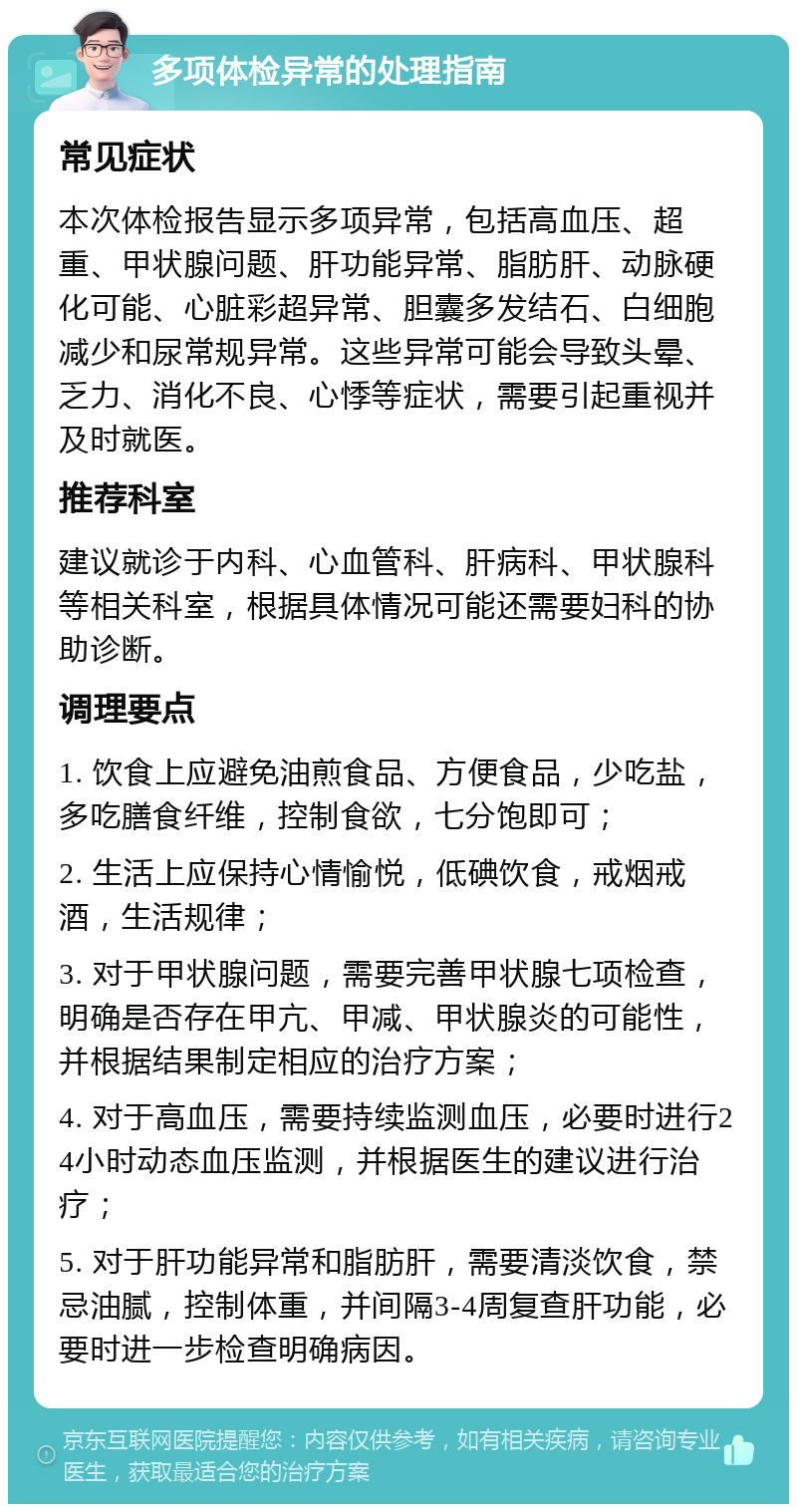 多项体检异常的处理指南 常见症状 本次体检报告显示多项异常，包括高血压、超重、甲状腺问题、肝功能异常、脂肪肝、动脉硬化可能、心脏彩超异常、胆囊多发结石、白细胞减少和尿常规异常。这些异常可能会导致头晕、乏力、消化不良、心悸等症状，需要引起重视并及时就医。 推荐科室 建议就诊于内科、心血管科、肝病科、甲状腺科等相关科室，根据具体情况可能还需要妇科的协助诊断。 调理要点 1. 饮食上应避免油煎食品、方便食品，少吃盐，多吃膳食纤维，控制食欲，七分饱即可； 2. 生活上应保持心情愉悦，低碘饮食，戒烟戒酒，生活规律； 3. 对于甲状腺问题，需要完善甲状腺七项检查，明确是否存在甲亢、甲减、甲状腺炎的可能性，并根据结果制定相应的治疗方案； 4. 对于高血压，需要持续监测血压，必要时进行24小时动态血压监测，并根据医生的建议进行治疗； 5. 对于肝功能异常和脂肪肝，需要清淡饮食，禁忌油腻，控制体重，并间隔3-4周复查肝功能，必要时进一步检查明确病因。