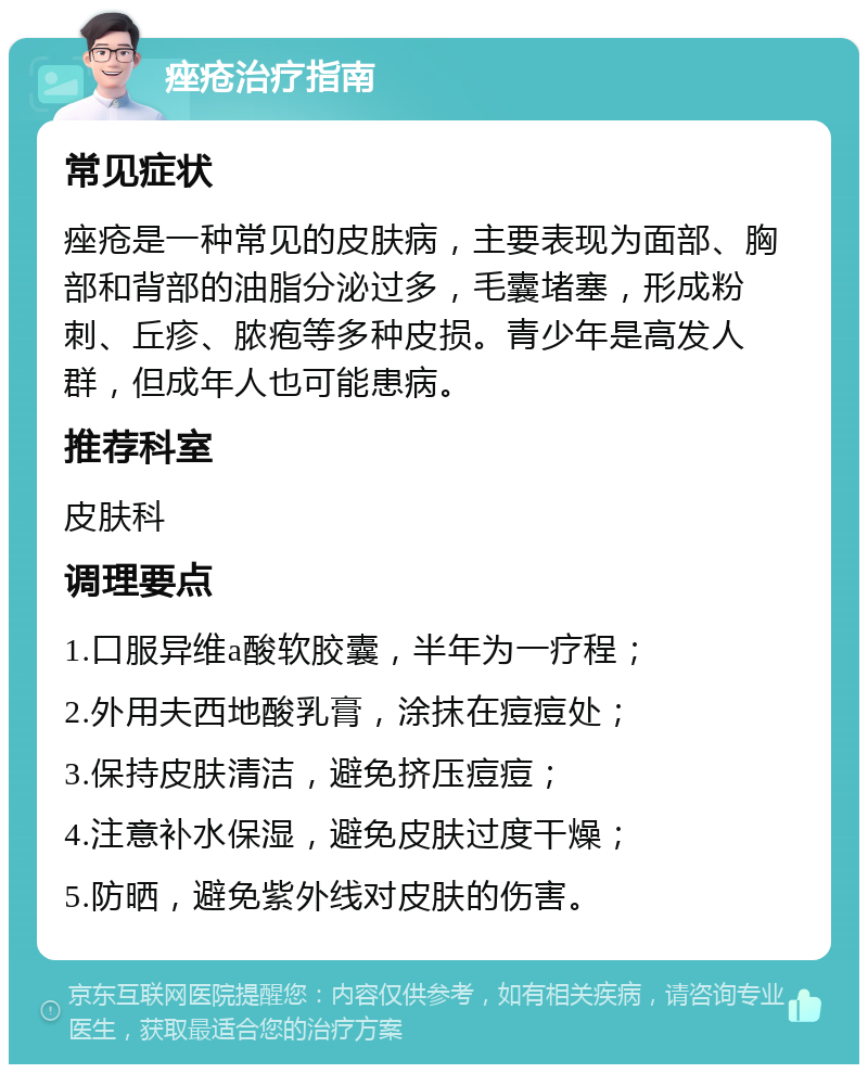 痤疮治疗指南 常见症状 痤疮是一种常见的皮肤病，主要表现为面部、胸部和背部的油脂分泌过多，毛囊堵塞，形成粉刺、丘疹、脓疱等多种皮损。青少年是高发人群，但成年人也可能患病。 推荐科室 皮肤科 调理要点 1.口服异维a酸软胶囊，半年为一疗程； 2.外用夫西地酸乳膏，涂抹在痘痘处； 3.保持皮肤清洁，避免挤压痘痘； 4.注意补水保湿，避免皮肤过度干燥； 5.防晒，避免紫外线对皮肤的伤害。