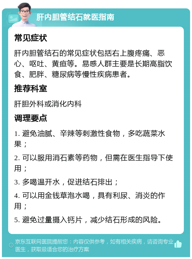 肝内胆管结石就医指南 常见症状 肝内胆管结石的常见症状包括右上腹疼痛、恶心、呕吐、黄疸等。易感人群主要是长期高脂饮食、肥胖、糖尿病等慢性疾病患者。 推荐科室 肝胆外科或消化内科 调理要点 1. 避免油腻、辛辣等刺激性食物，多吃蔬菜水果； 2. 可以服用消石素等药物，但需在医生指导下使用； 3. 多喝温开水，促进结石排出； 4. 可以用金钱草泡水喝，具有利尿、消炎的作用； 5. 避免过量摄入钙片，减少结石形成的风险。