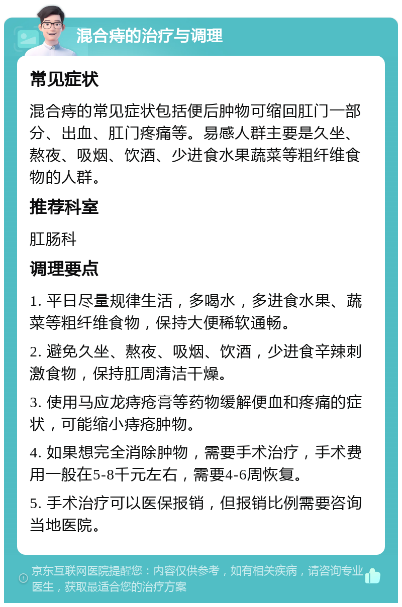 混合痔的治疗与调理 常见症状 混合痔的常见症状包括便后肿物可缩回肛门一部分、出血、肛门疼痛等。易感人群主要是久坐、熬夜、吸烟、饮酒、少进食水果蔬菜等粗纤维食物的人群。 推荐科室 肛肠科 调理要点 1. 平日尽量规律生活，多喝水，多进食水果、蔬菜等粗纤维食物，保持大便稀软通畅。 2. 避免久坐、熬夜、吸烟、饮酒，少进食辛辣刺激食物，保持肛周清洁干燥。 3. 使用马应龙痔疮膏等药物缓解便血和疼痛的症状，可能缩小痔疮肿物。 4. 如果想完全消除肿物，需要手术治疗，手术费用一般在5-8千元左右，需要4-6周恢复。 5. 手术治疗可以医保报销，但报销比例需要咨询当地医院。