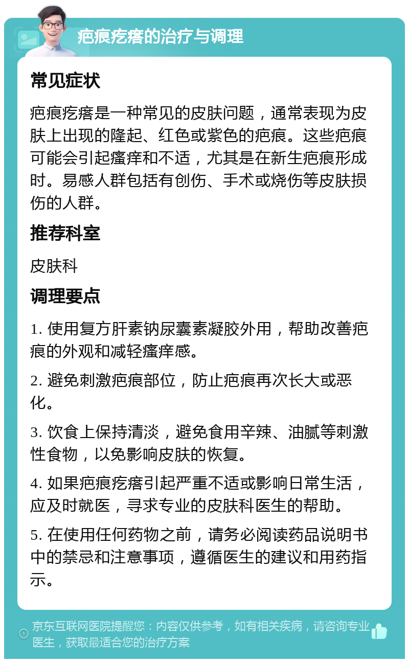 疤痕疙瘩的治疗与调理 常见症状 疤痕疙瘩是一种常见的皮肤问题，通常表现为皮肤上出现的隆起、红色或紫色的疤痕。这些疤痕可能会引起瘙痒和不适，尤其是在新生疤痕形成时。易感人群包括有创伤、手术或烧伤等皮肤损伤的人群。 推荐科室 皮肤科 调理要点 1. 使用复方肝素钠尿囊素凝胶外用，帮助改善疤痕的外观和减轻瘙痒感。 2. 避免刺激疤痕部位，防止疤痕再次长大或恶化。 3. 饮食上保持清淡，避免食用辛辣、油腻等刺激性食物，以免影响皮肤的恢复。 4. 如果疤痕疙瘩引起严重不适或影响日常生活，应及时就医，寻求专业的皮肤科医生的帮助。 5. 在使用任何药物之前，请务必阅读药品说明书中的禁忌和注意事项，遵循医生的建议和用药指示。