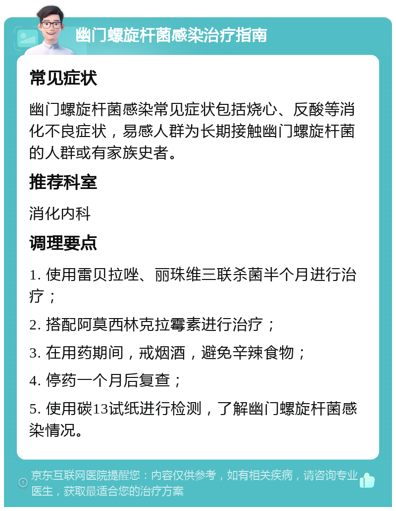 幽门螺旋杆菌感染治疗指南 常见症状 幽门螺旋杆菌感染常见症状包括烧心、反酸等消化不良症状，易感人群为长期接触幽门螺旋杆菌的人群或有家族史者。 推荐科室 消化内科 调理要点 1. 使用雷贝拉唑、丽珠维三联杀菌半个月进行治疗； 2. 搭配阿莫西林克拉霉素进行治疗； 3. 在用药期间，戒烟酒，避免辛辣食物； 4. 停药一个月后复查； 5. 使用碳13试纸进行检测，了解幽门螺旋杆菌感染情况。