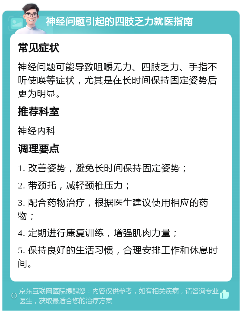 神经问题引起的四肢乏力就医指南 常见症状 神经问题可能导致咀嚼无力、四肢乏力、手指不听使唤等症状，尤其是在长时间保持固定姿势后更为明显。 推荐科室 神经内科 调理要点 1. 改善姿势，避免长时间保持固定姿势； 2. 带颈托，减轻颈椎压力； 3. 配合药物治疗，根据医生建议使用相应的药物； 4. 定期进行康复训练，增强肌肉力量； 5. 保持良好的生活习惯，合理安排工作和休息时间。