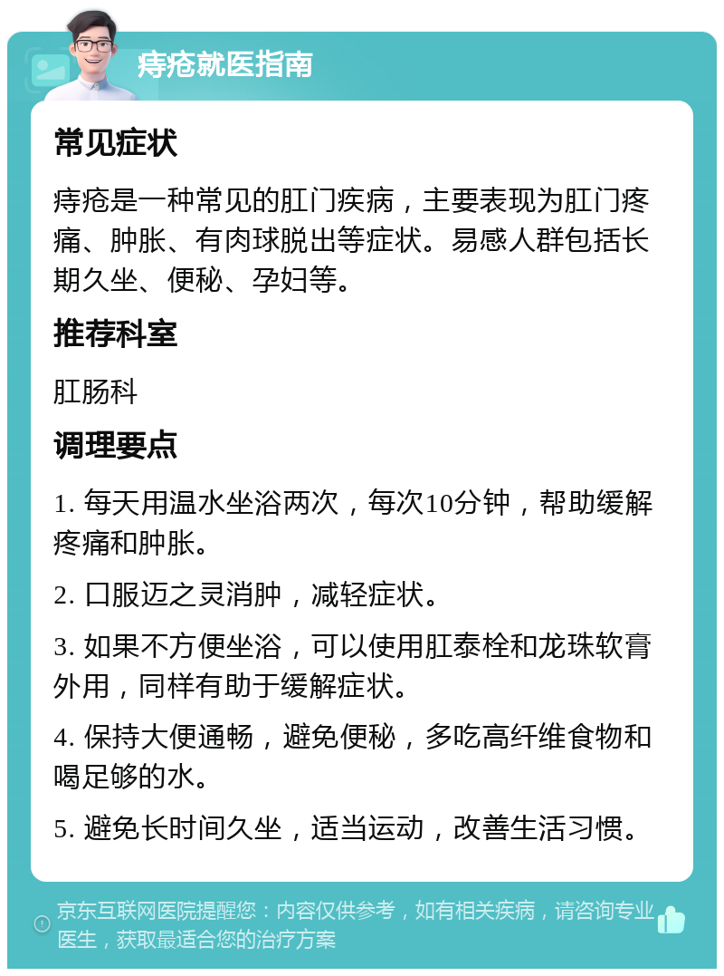 痔疮就医指南 常见症状 痔疮是一种常见的肛门疾病，主要表现为肛门疼痛、肿胀、有肉球脱出等症状。易感人群包括长期久坐、便秘、孕妇等。 推荐科室 肛肠科 调理要点 1. 每天用温水坐浴两次，每次10分钟，帮助缓解疼痛和肿胀。 2. 口服迈之灵消肿，减轻症状。 3. 如果不方便坐浴，可以使用肛泰栓和龙珠软膏外用，同样有助于缓解症状。 4. 保持大便通畅，避免便秘，多吃高纤维食物和喝足够的水。 5. 避免长时间久坐，适当运动，改善生活习惯。