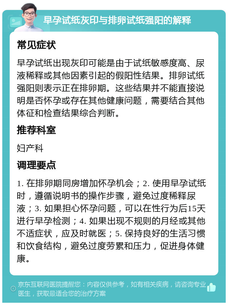 早孕试纸灰印与排卵试纸强阳的解释 常见症状 早孕试纸出现灰印可能是由于试纸敏感度高、尿液稀释或其他因素引起的假阳性结果。排卵试纸强阳则表示正在排卵期。这些结果并不能直接说明是否怀孕或存在其他健康问题，需要结合其他体征和检查结果综合判断。 推荐科室 妇产科 调理要点 1. 在排卵期同房增加怀孕机会；2. 使用早孕试纸时，遵循说明书的操作步骤，避免过度稀释尿液；3. 如果担心怀孕问题，可以在性行为后15天进行早孕检测；4. 如果出现不规则的月经或其他不适症状，应及时就医；5. 保持良好的生活习惯和饮食结构，避免过度劳累和压力，促进身体健康。