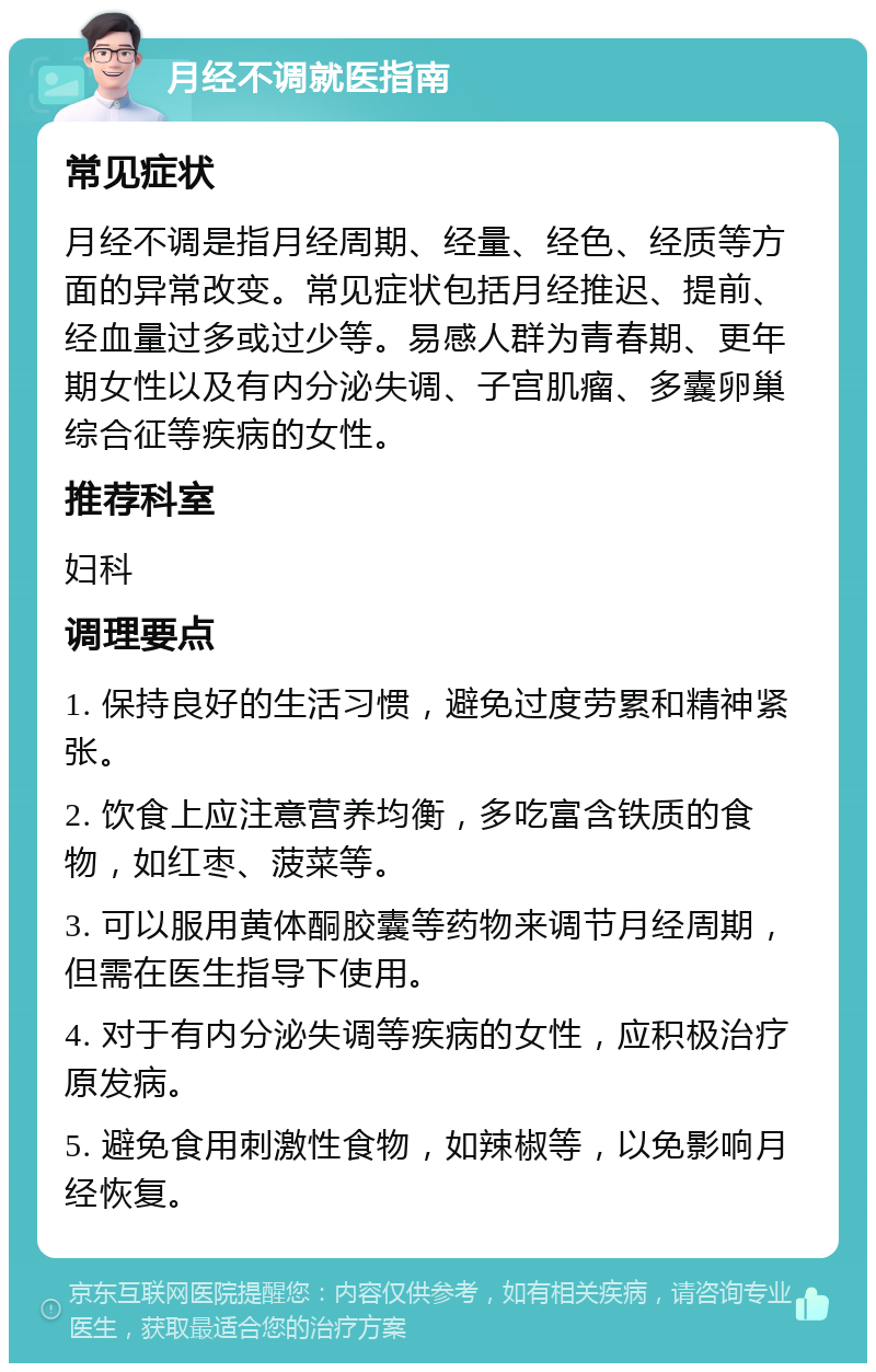 月经不调就医指南 常见症状 月经不调是指月经周期、经量、经色、经质等方面的异常改变。常见症状包括月经推迟、提前、经血量过多或过少等。易感人群为青春期、更年期女性以及有内分泌失调、子宫肌瘤、多囊卵巢综合征等疾病的女性。 推荐科室 妇科 调理要点 1. 保持良好的生活习惯，避免过度劳累和精神紧张。 2. 饮食上应注意营养均衡，多吃富含铁质的食物，如红枣、菠菜等。 3. 可以服用黄体酮胶囊等药物来调节月经周期，但需在医生指导下使用。 4. 对于有内分泌失调等疾病的女性，应积极治疗原发病。 5. 避免食用刺激性食物，如辣椒等，以免影响月经恢复。