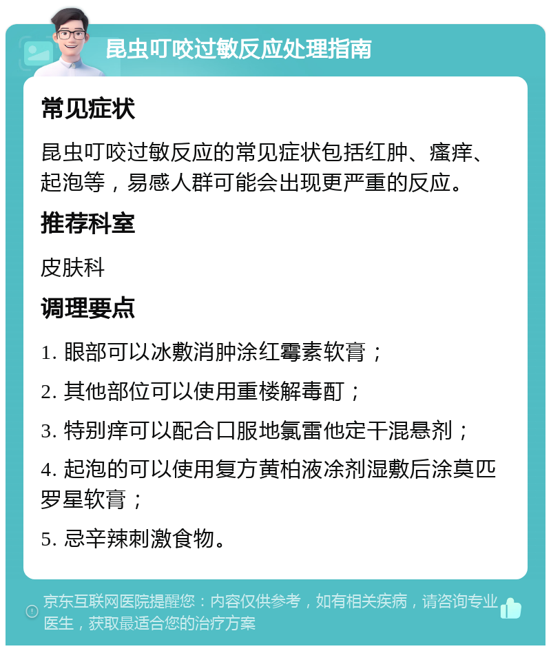 昆虫叮咬过敏反应处理指南 常见症状 昆虫叮咬过敏反应的常见症状包括红肿、瘙痒、起泡等，易感人群可能会出现更严重的反应。 推荐科室 皮肤科 调理要点 1. 眼部可以冰敷消肿涂红霉素软膏； 2. 其他部位可以使用重楼解毒酊； 3. 特别痒可以配合口服地氯雷他定干混悬剂； 4. 起泡的可以使用复方黄柏液凃剂湿敷后涂莫匹罗星软膏； 5. 忌辛辣刺激食物。