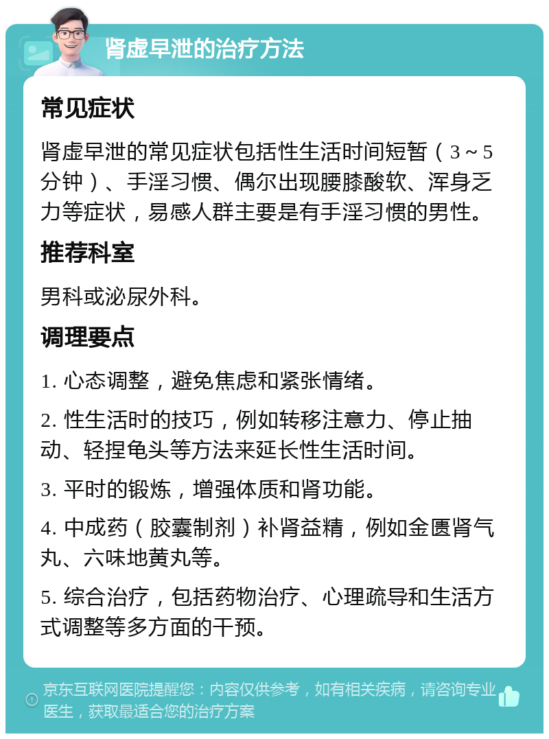 肾虚早泄的治疗方法 常见症状 肾虚早泄的常见症状包括性生活时间短暂（3～5分钟）、手淫习惯、偶尔出现腰膝酸软、浑身乏力等症状，易感人群主要是有手淫习惯的男性。 推荐科室 男科或泌尿外科。 调理要点 1. 心态调整，避免焦虑和紧张情绪。 2. 性生活时的技巧，例如转移注意力、停止抽动、轻捏龟头等方法来延长性生活时间。 3. 平时的锻炼，增强体质和肾功能。 4. 中成药（胶囊制剂）补肾益精，例如金匮肾气丸、六味地黄丸等。 5. 综合治疗，包括药物治疗、心理疏导和生活方式调整等多方面的干预。