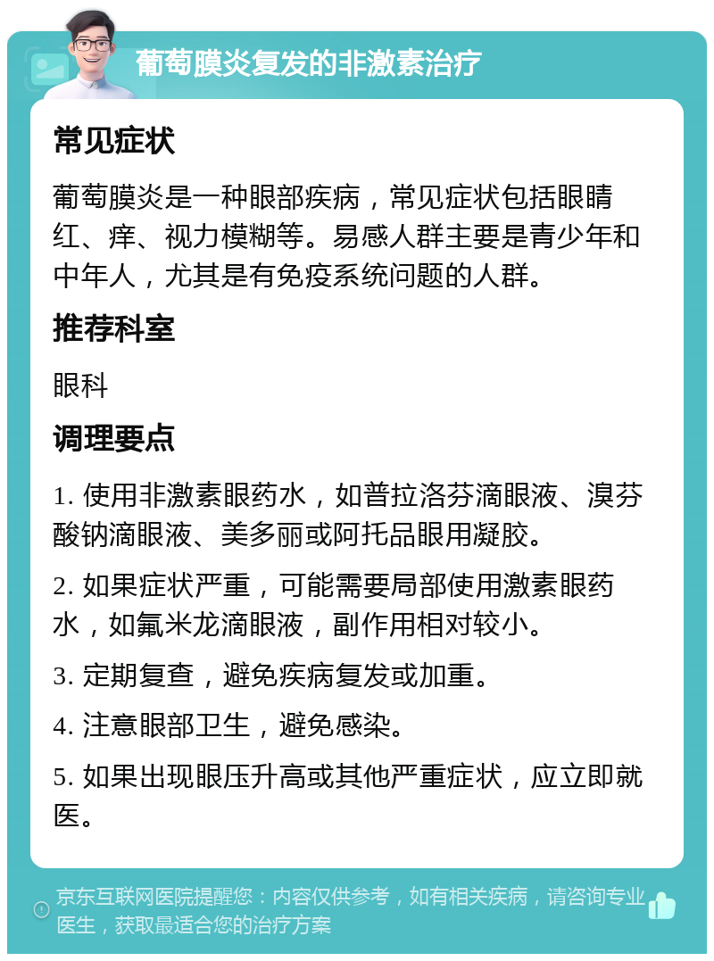 葡萄膜炎复发的非激素治疗 常见症状 葡萄膜炎是一种眼部疾病，常见症状包括眼睛红、痒、视力模糊等。易感人群主要是青少年和中年人，尤其是有免疫系统问题的人群。 推荐科室 眼科 调理要点 1. 使用非激素眼药水，如普拉洛芬滴眼液、溴芬酸钠滴眼液、美多丽或阿托品眼用凝胶。 2. 如果症状严重，可能需要局部使用激素眼药水，如氟米龙滴眼液，副作用相对较小。 3. 定期复查，避免疾病复发或加重。 4. 注意眼部卫生，避免感染。 5. 如果出现眼压升高或其他严重症状，应立即就医。