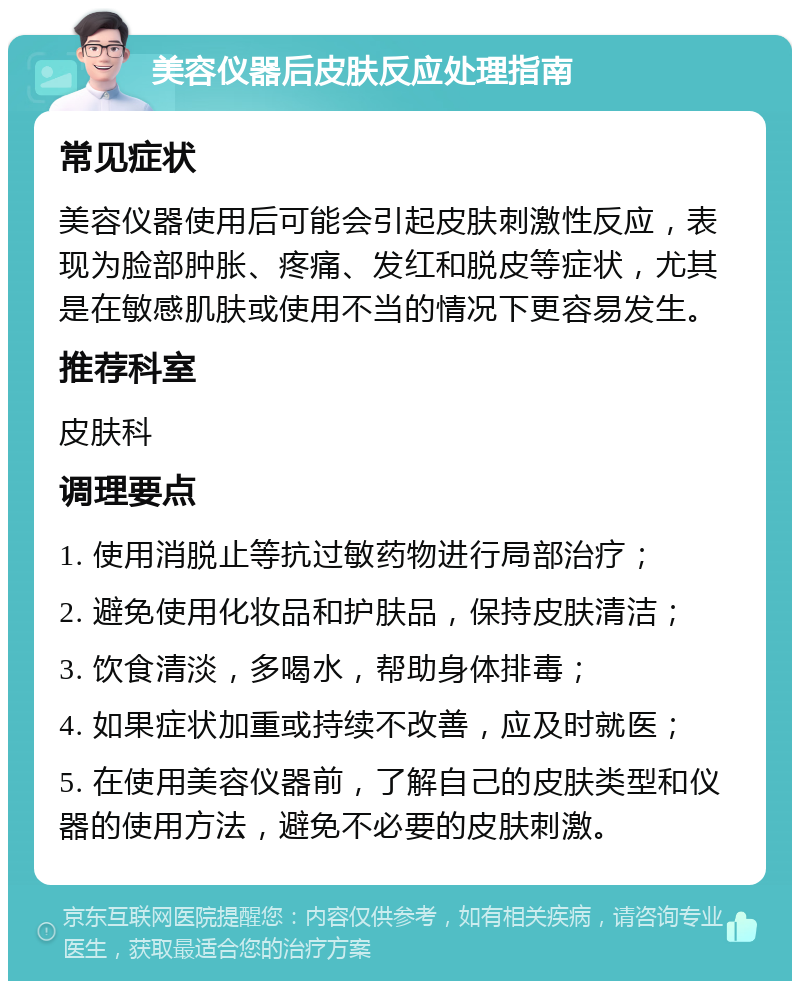 美容仪器后皮肤反应处理指南 常见症状 美容仪器使用后可能会引起皮肤刺激性反应，表现为脸部肿胀、疼痛、发红和脱皮等症状，尤其是在敏感肌肤或使用不当的情况下更容易发生。 推荐科室 皮肤科 调理要点 1. 使用消脱止等抗过敏药物进行局部治疗； 2. 避免使用化妆品和护肤品，保持皮肤清洁； 3. 饮食清淡，多喝水，帮助身体排毒； 4. 如果症状加重或持续不改善，应及时就医； 5. 在使用美容仪器前，了解自己的皮肤类型和仪器的使用方法，避免不必要的皮肤刺激。