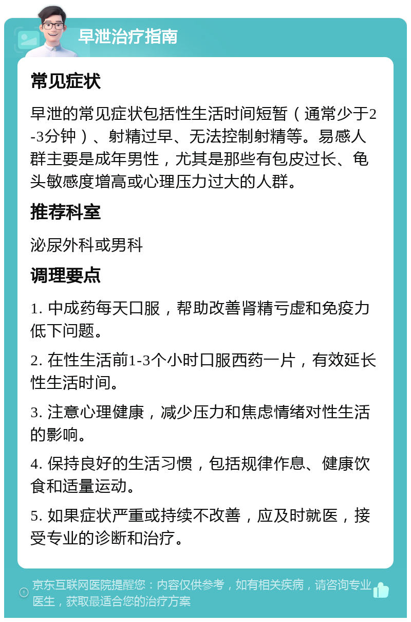 早泄治疗指南 常见症状 早泄的常见症状包括性生活时间短暂（通常少于2-3分钟）、射精过早、无法控制射精等。易感人群主要是成年男性，尤其是那些有包皮过长、龟头敏感度增高或心理压力过大的人群。 推荐科室 泌尿外科或男科 调理要点 1. 中成药每天口服，帮助改善肾精亏虚和免疫力低下问题。 2. 在性生活前1-3个小时口服西药一片，有效延长性生活时间。 3. 注意心理健康，减少压力和焦虑情绪对性生活的影响。 4. 保持良好的生活习惯，包括规律作息、健康饮食和适量运动。 5. 如果症状严重或持续不改善，应及时就医，接受专业的诊断和治疗。