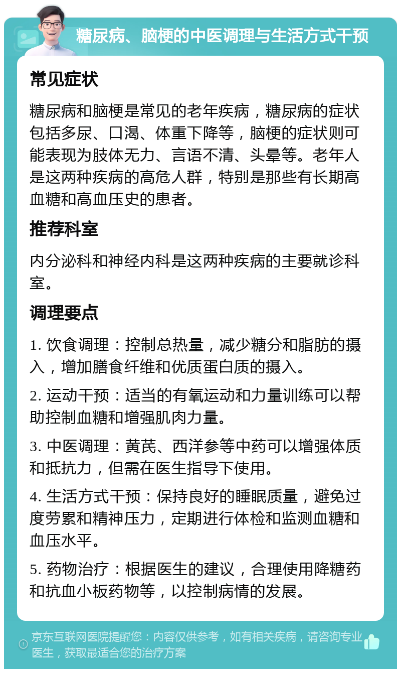 糖尿病、脑梗的中医调理与生活方式干预 常见症状 糖尿病和脑梗是常见的老年疾病，糖尿病的症状包括多尿、口渴、体重下降等，脑梗的症状则可能表现为肢体无力、言语不清、头晕等。老年人是这两种疾病的高危人群，特别是那些有长期高血糖和高血压史的患者。 推荐科室 内分泌科和神经内科是这两种疾病的主要就诊科室。 调理要点 1. 饮食调理：控制总热量，减少糖分和脂肪的摄入，增加膳食纤维和优质蛋白质的摄入。 2. 运动干预：适当的有氧运动和力量训练可以帮助控制血糖和增强肌肉力量。 3. 中医调理：黄芪、西洋参等中药可以增强体质和抵抗力，但需在医生指导下使用。 4. 生活方式干预：保持良好的睡眠质量，避免过度劳累和精神压力，定期进行体检和监测血糖和血压水平。 5. 药物治疗：根据医生的建议，合理使用降糖药和抗血小板药物等，以控制病情的发展。