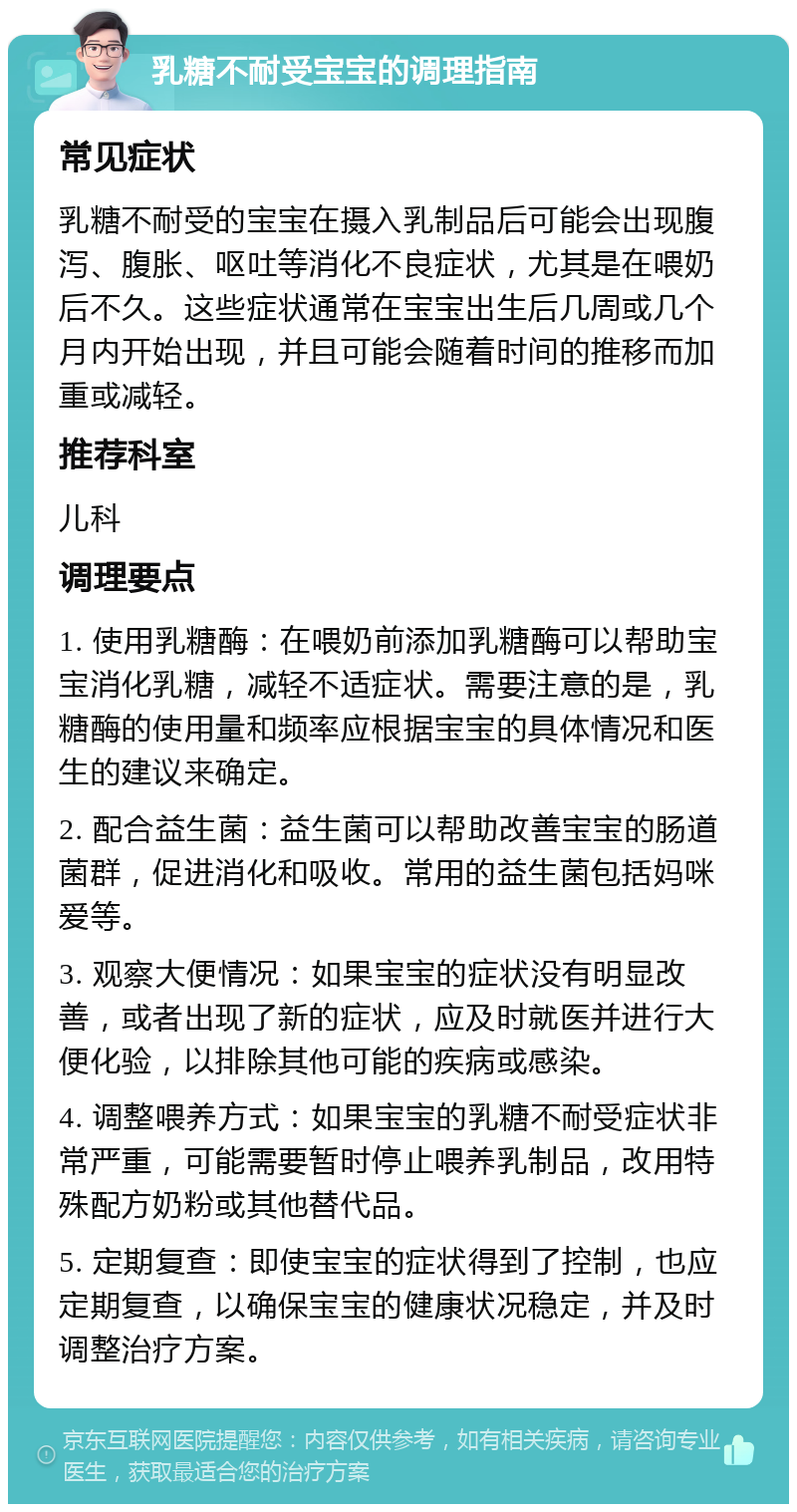 乳糖不耐受宝宝的调理指南 常见症状 乳糖不耐受的宝宝在摄入乳制品后可能会出现腹泻、腹胀、呕吐等消化不良症状，尤其是在喂奶后不久。这些症状通常在宝宝出生后几周或几个月内开始出现，并且可能会随着时间的推移而加重或减轻。 推荐科室 儿科 调理要点 1. 使用乳糖酶：在喂奶前添加乳糖酶可以帮助宝宝消化乳糖，减轻不适症状。需要注意的是，乳糖酶的使用量和频率应根据宝宝的具体情况和医生的建议来确定。 2. 配合益生菌：益生菌可以帮助改善宝宝的肠道菌群，促进消化和吸收。常用的益生菌包括妈咪爱等。 3. 观察大便情况：如果宝宝的症状没有明显改善，或者出现了新的症状，应及时就医并进行大便化验，以排除其他可能的疾病或感染。 4. 调整喂养方式：如果宝宝的乳糖不耐受症状非常严重，可能需要暂时停止喂养乳制品，改用特殊配方奶粉或其他替代品。 5. 定期复查：即使宝宝的症状得到了控制，也应定期复查，以确保宝宝的健康状况稳定，并及时调整治疗方案。