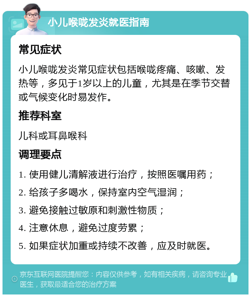 小儿喉咙发炎就医指南 常见症状 小儿喉咙发炎常见症状包括喉咙疼痛、咳嗽、发热等，多见于1岁以上的儿童，尤其是在季节交替或气候变化时易发作。 推荐科室 儿科或耳鼻喉科 调理要点 1. 使用健儿清解液进行治疗，按照医嘱用药； 2. 给孩子多喝水，保持室内空气湿润； 3. 避免接触过敏原和刺激性物质； 4. 注意休息，避免过度劳累； 5. 如果症状加重或持续不改善，应及时就医。