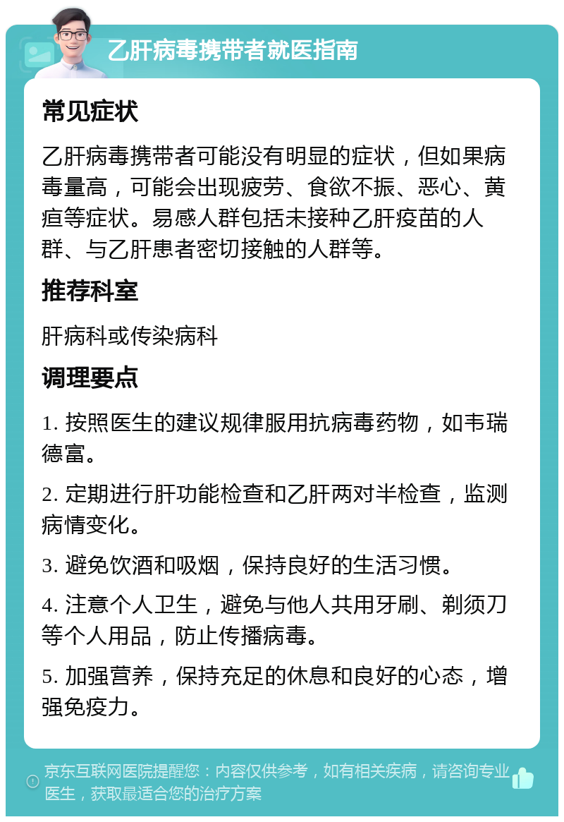 乙肝病毒携带者就医指南 常见症状 乙肝病毒携带者可能没有明显的症状，但如果病毒量高，可能会出现疲劳、食欲不振、恶心、黄疸等症状。易感人群包括未接种乙肝疫苗的人群、与乙肝患者密切接触的人群等。 推荐科室 肝病科或传染病科 调理要点 1. 按照医生的建议规律服用抗病毒药物，如韦瑞德富。 2. 定期进行肝功能检查和乙肝两对半检查，监测病情变化。 3. 避免饮酒和吸烟，保持良好的生活习惯。 4. 注意个人卫生，避免与他人共用牙刷、剃须刀等个人用品，防止传播病毒。 5. 加强营养，保持充足的休息和良好的心态，增强免疫力。