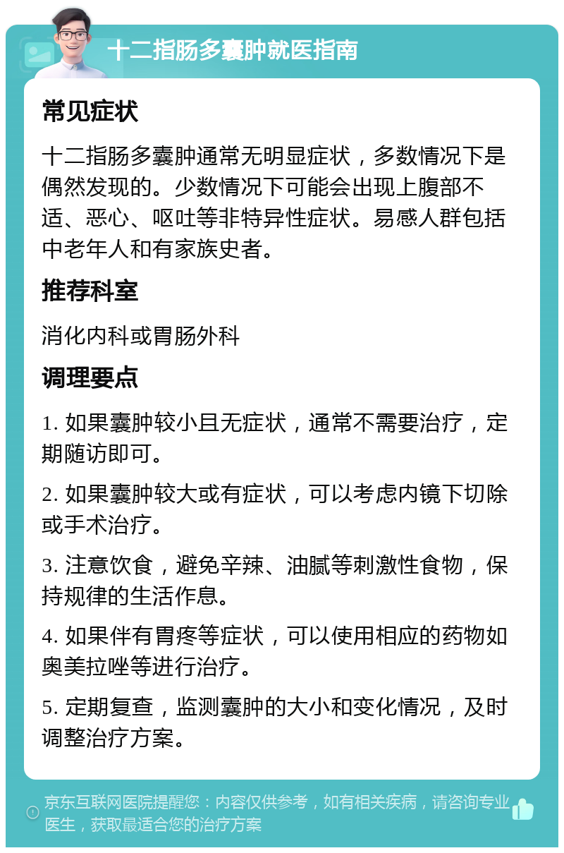 十二指肠多囊肿就医指南 常见症状 十二指肠多囊肿通常无明显症状，多数情况下是偶然发现的。少数情况下可能会出现上腹部不适、恶心、呕吐等非特异性症状。易感人群包括中老年人和有家族史者。 推荐科室 消化内科或胃肠外科 调理要点 1. 如果囊肿较小且无症状，通常不需要治疗，定期随访即可。 2. 如果囊肿较大或有症状，可以考虑内镜下切除或手术治疗。 3. 注意饮食，避免辛辣、油腻等刺激性食物，保持规律的生活作息。 4. 如果伴有胃疼等症状，可以使用相应的药物如奥美拉唑等进行治疗。 5. 定期复查，监测囊肿的大小和变化情况，及时调整治疗方案。