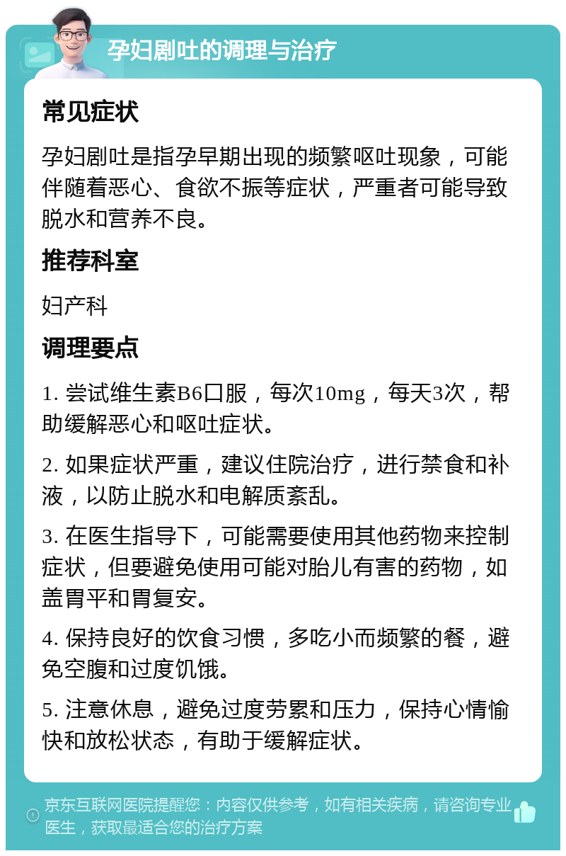 孕妇剧吐的调理与治疗 常见症状 孕妇剧吐是指孕早期出现的频繁呕吐现象，可能伴随着恶心、食欲不振等症状，严重者可能导致脱水和营养不良。 推荐科室 妇产科 调理要点 1. 尝试维生素B6口服，每次10mg，每天3次，帮助缓解恶心和呕吐症状。 2. 如果症状严重，建议住院治疗，进行禁食和补液，以防止脱水和电解质紊乱。 3. 在医生指导下，可能需要使用其他药物来控制症状，但要避免使用可能对胎儿有害的药物，如盖胃平和胃复安。 4. 保持良好的饮食习惯，多吃小而频繁的餐，避免空腹和过度饥饿。 5. 注意休息，避免过度劳累和压力，保持心情愉快和放松状态，有助于缓解症状。