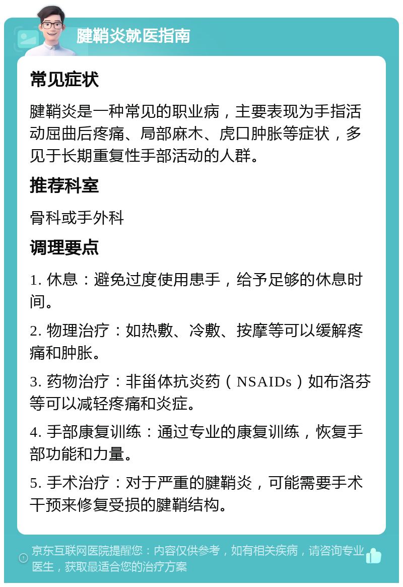 腱鞘炎就医指南 常见症状 腱鞘炎是一种常见的职业病，主要表现为手指活动屈曲后疼痛、局部麻木、虎口肿胀等症状，多见于长期重复性手部活动的人群。 推荐科室 骨科或手外科 调理要点 1. 休息：避免过度使用患手，给予足够的休息时间。 2. 物理治疗：如热敷、冷敷、按摩等可以缓解疼痛和肿胀。 3. 药物治疗：非甾体抗炎药（NSAIDs）如布洛芬等可以减轻疼痛和炎症。 4. 手部康复训练：通过专业的康复训练，恢复手部功能和力量。 5. 手术治疗：对于严重的腱鞘炎，可能需要手术干预来修复受损的腱鞘结构。