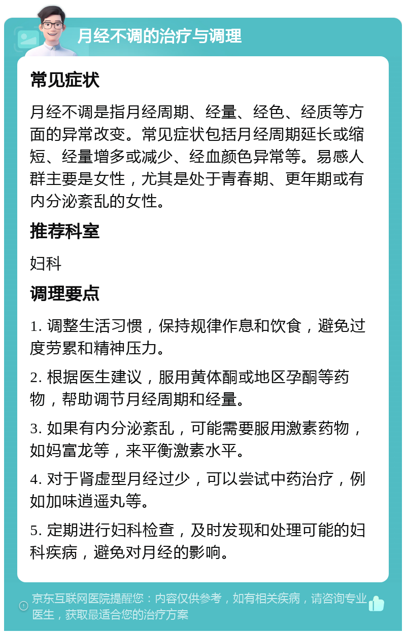 月经不调的治疗与调理 常见症状 月经不调是指月经周期、经量、经色、经质等方面的异常改变。常见症状包括月经周期延长或缩短、经量增多或减少、经血颜色异常等。易感人群主要是女性，尤其是处于青春期、更年期或有内分泌紊乱的女性。 推荐科室 妇科 调理要点 1. 调整生活习惯，保持规律作息和饮食，避免过度劳累和精神压力。 2. 根据医生建议，服用黄体酮或地区孕酮等药物，帮助调节月经周期和经量。 3. 如果有内分泌紊乱，可能需要服用激素药物，如妈富龙等，来平衡激素水平。 4. 对于肾虚型月经过少，可以尝试中药治疗，例如加味逍遥丸等。 5. 定期进行妇科检查，及时发现和处理可能的妇科疾病，避免对月经的影响。