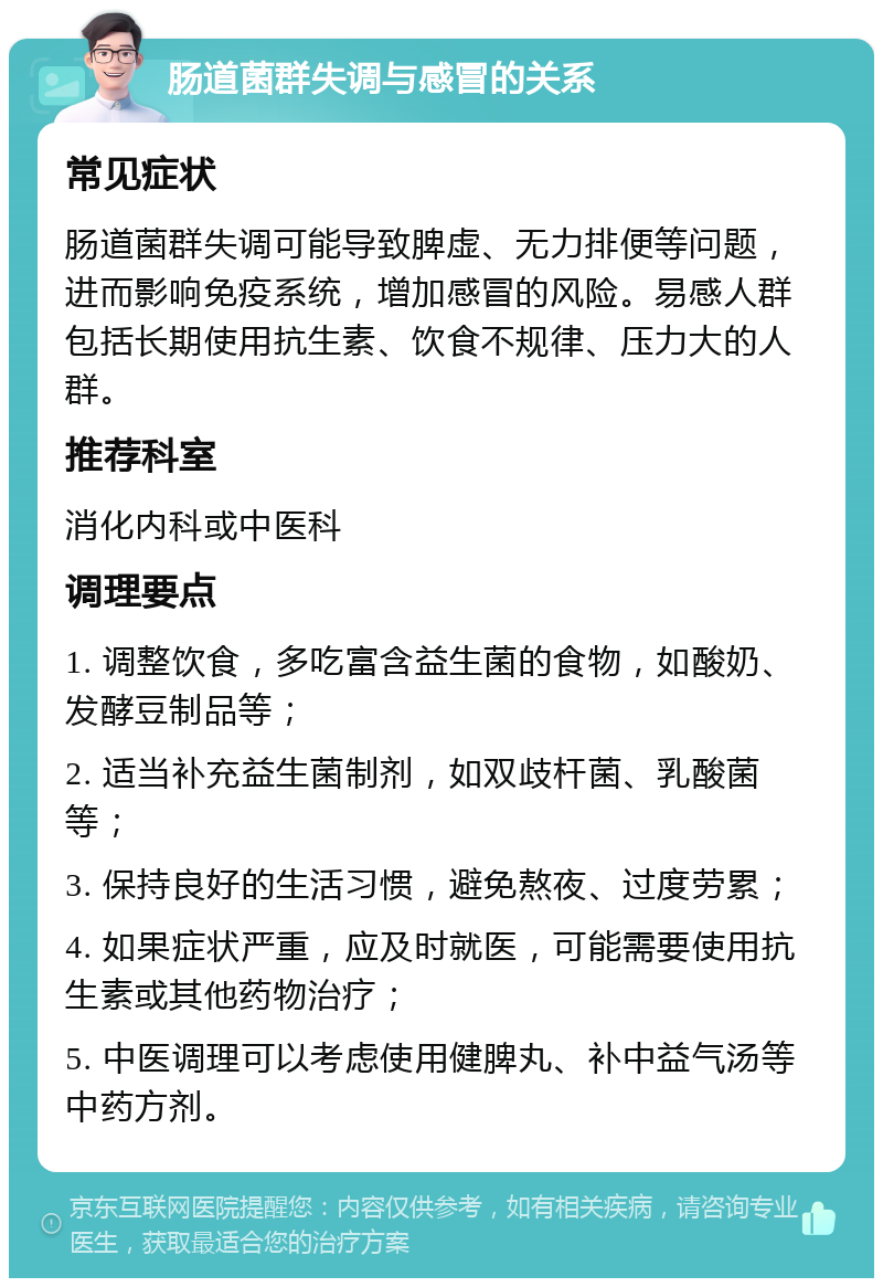 肠道菌群失调与感冒的关系 常见症状 肠道菌群失调可能导致脾虚、无力排便等问题，进而影响免疫系统，增加感冒的风险。易感人群包括长期使用抗生素、饮食不规律、压力大的人群。 推荐科室 消化内科或中医科 调理要点 1. 调整饮食，多吃富含益生菌的食物，如酸奶、发酵豆制品等； 2. 适当补充益生菌制剂，如双歧杆菌、乳酸菌等； 3. 保持良好的生活习惯，避免熬夜、过度劳累； 4. 如果症状严重，应及时就医，可能需要使用抗生素或其他药物治疗； 5. 中医调理可以考虑使用健脾丸、补中益气汤等中药方剂。