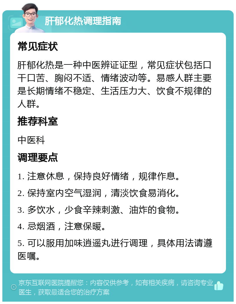 肝郁化热调理指南 常见症状 肝郁化热是一种中医辨证证型，常见症状包括口干口苦、胸闷不适、情绪波动等。易感人群主要是长期情绪不稳定、生活压力大、饮食不规律的人群。 推荐科室 中医科 调理要点 1. 注意休息，保持良好情绪，规律作息。 2. 保持室内空气湿润，清淡饮食易消化。 3. 多饮水，少食辛辣刺激、油炸的食物。 4. 忌烟酒，注意保暖。 5. 可以服用加味逍遥丸进行调理，具体用法请遵医嘱。