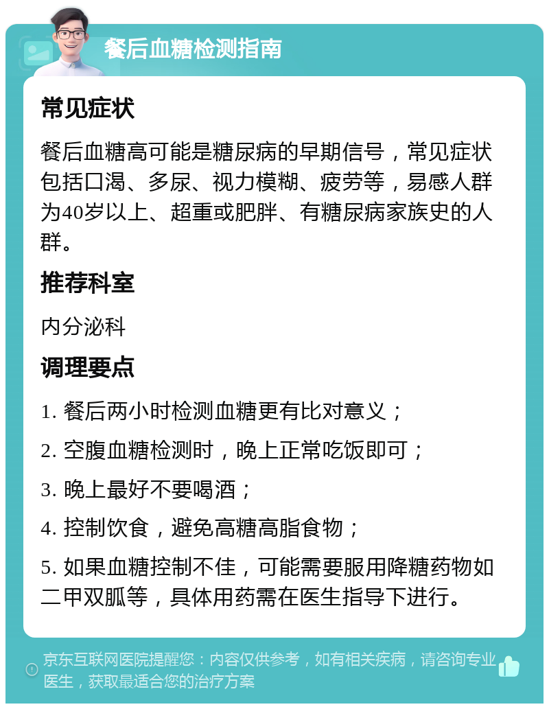 餐后血糖检测指南 常见症状 餐后血糖高可能是糖尿病的早期信号，常见症状包括口渴、多尿、视力模糊、疲劳等，易感人群为40岁以上、超重或肥胖、有糖尿病家族史的人群。 推荐科室 内分泌科 调理要点 1. 餐后两小时检测血糖更有比对意义； 2. 空腹血糖检测时，晚上正常吃饭即可； 3. 晚上最好不要喝酒； 4. 控制饮食，避免高糖高脂食物； 5. 如果血糖控制不佳，可能需要服用降糖药物如二甲双胍等，具体用药需在医生指导下进行。