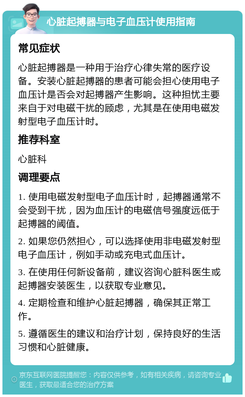 心脏起搏器与电子血压计使用指南 常见症状 心脏起搏器是一种用于治疗心律失常的医疗设备。安装心脏起搏器的患者可能会担心使用电子血压计是否会对起搏器产生影响。这种担忧主要来自于对电磁干扰的顾虑，尤其是在使用电磁发射型电子血压计时。 推荐科室 心脏科 调理要点 1. 使用电磁发射型电子血压计时，起搏器通常不会受到干扰，因为血压计的电磁信号强度远低于起搏器的阈值。 2. 如果您仍然担心，可以选择使用非电磁发射型电子血压计，例如手动或充电式血压计。 3. 在使用任何新设备前，建议咨询心脏科医生或起搏器安装医生，以获取专业意见。 4. 定期检查和维护心脏起搏器，确保其正常工作。 5. 遵循医生的建议和治疗计划，保持良好的生活习惯和心脏健康。