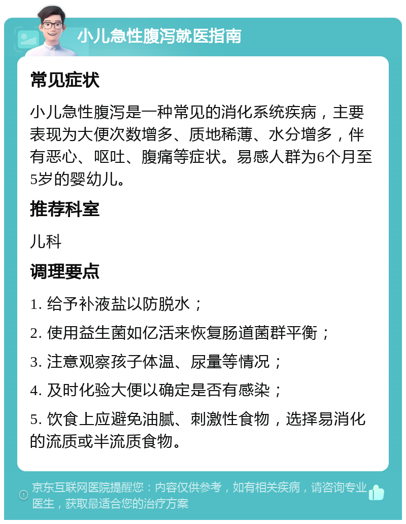 小儿急性腹泻就医指南 常见症状 小儿急性腹泻是一种常见的消化系统疾病，主要表现为大便次数增多、质地稀薄、水分增多，伴有恶心、呕吐、腹痛等症状。易感人群为6个月至5岁的婴幼儿。 推荐科室 儿科 调理要点 1. 给予补液盐以防脱水； 2. 使用益生菌如亿活来恢复肠道菌群平衡； 3. 注意观察孩子体温、尿量等情况； 4. 及时化验大便以确定是否有感染； 5. 饮食上应避免油腻、刺激性食物，选择易消化的流质或半流质食物。