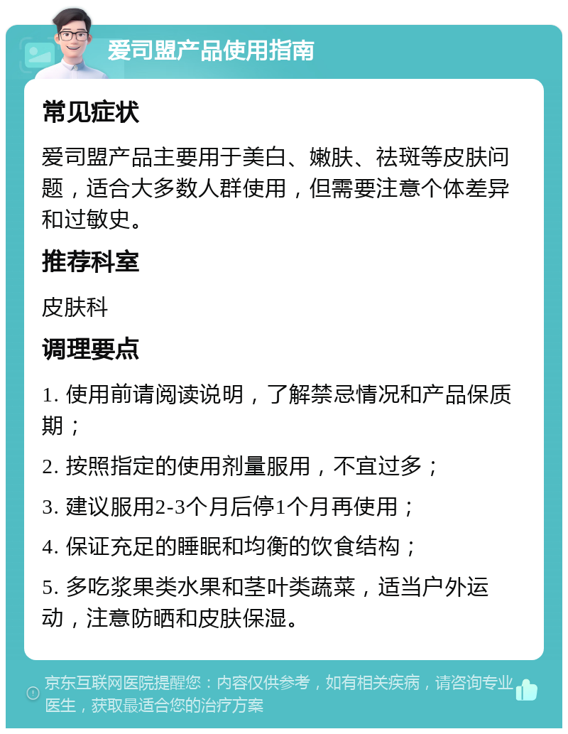 爱司盟产品使用指南 常见症状 爱司盟产品主要用于美白、嫩肤、祛斑等皮肤问题，适合大多数人群使用，但需要注意个体差异和过敏史。 推荐科室 皮肤科 调理要点 1. 使用前请阅读说明，了解禁忌情况和产品保质期； 2. 按照指定的使用剂量服用，不宜过多； 3. 建议服用2-3个月后停1个月再使用； 4. 保证充足的睡眠和均衡的饮食结构； 5. 多吃浆果类水果和茎叶类蔬菜，适当户外运动，注意防晒和皮肤保湿。