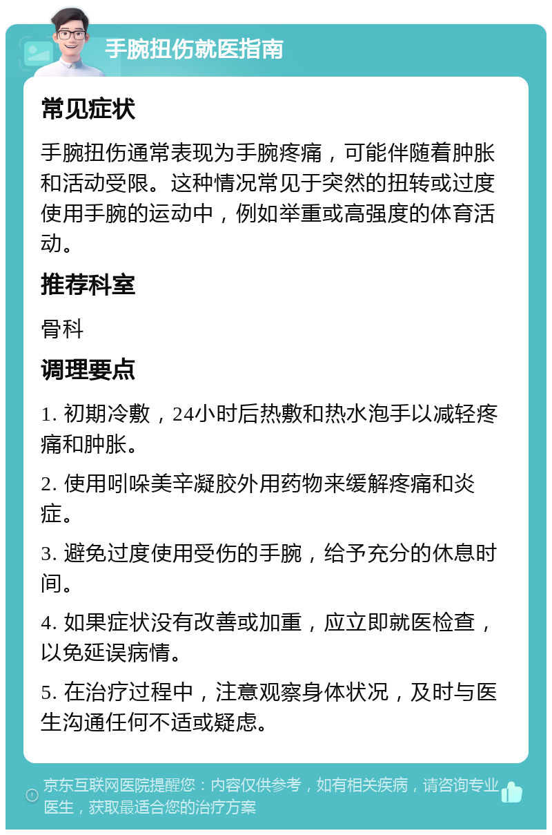 手腕扭伤就医指南 常见症状 手腕扭伤通常表现为手腕疼痛，可能伴随着肿胀和活动受限。这种情况常见于突然的扭转或过度使用手腕的运动中，例如举重或高强度的体育活动。 推荐科室 骨科 调理要点 1. 初期冷敷，24小时后热敷和热水泡手以减轻疼痛和肿胀。 2. 使用吲哚美辛凝胶外用药物来缓解疼痛和炎症。 3. 避免过度使用受伤的手腕，给予充分的休息时间。 4. 如果症状没有改善或加重，应立即就医检查，以免延误病情。 5. 在治疗过程中，注意观察身体状况，及时与医生沟通任何不适或疑虑。