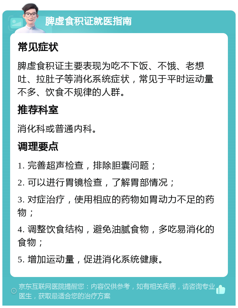 脾虚食积证就医指南 常见症状 脾虚食积证主要表现为吃不下饭、不饿、老想吐、拉肚子等消化系统症状，常见于平时运动量不多、饮食不规律的人群。 推荐科室 消化科或普通内科。 调理要点 1. 完善超声检查，排除胆囊问题； 2. 可以进行胃镜检查，了解胃部情况； 3. 对症治疗，使用相应的药物如胃动力不足的药物； 4. 调整饮食结构，避免油腻食物，多吃易消化的食物； 5. 增加运动量，促进消化系统健康。