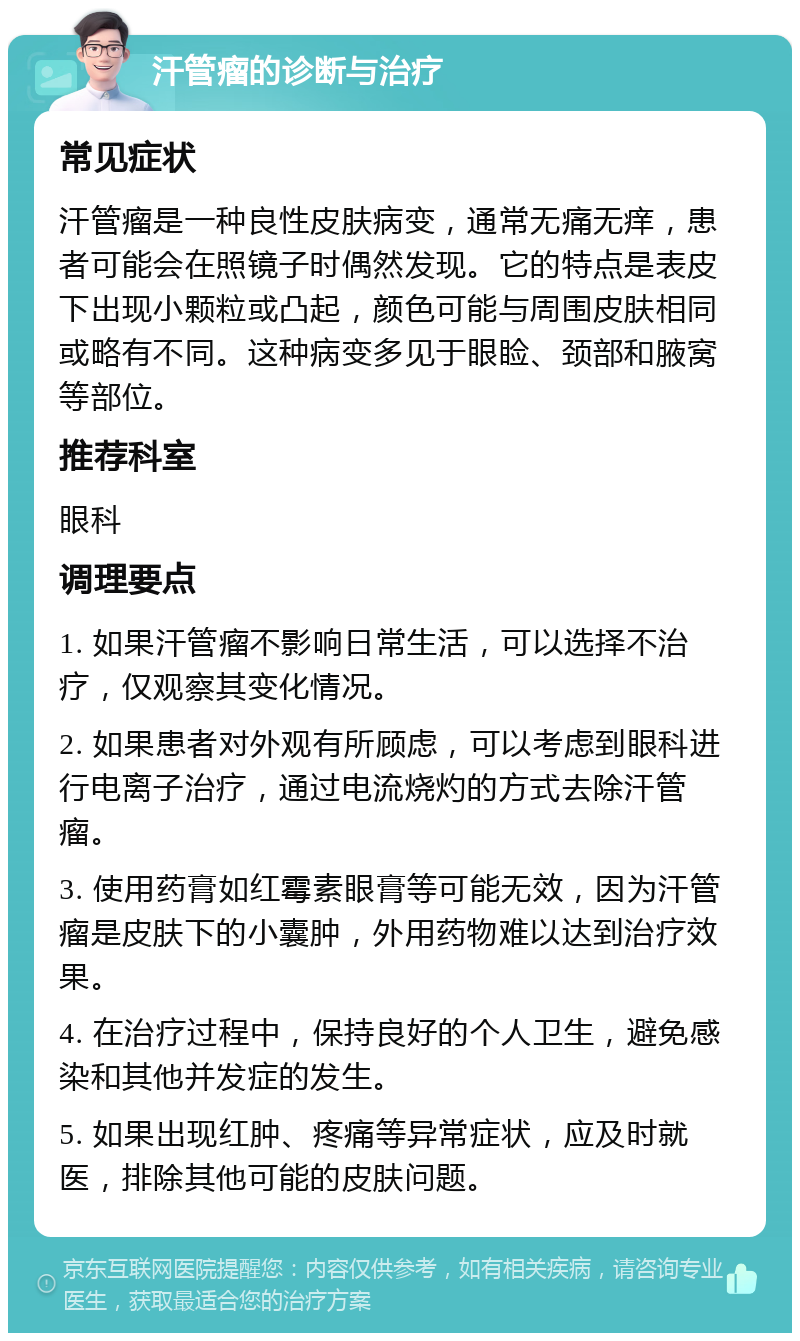 汗管瘤的诊断与治疗 常见症状 汗管瘤是一种良性皮肤病变，通常无痛无痒，患者可能会在照镜子时偶然发现。它的特点是表皮下出现小颗粒或凸起，颜色可能与周围皮肤相同或略有不同。这种病变多见于眼睑、颈部和腋窝等部位。 推荐科室 眼科 调理要点 1. 如果汗管瘤不影响日常生活，可以选择不治疗，仅观察其变化情况。 2. 如果患者对外观有所顾虑，可以考虑到眼科进行电离子治疗，通过电流烧灼的方式去除汗管瘤。 3. 使用药膏如红霉素眼膏等可能无效，因为汗管瘤是皮肤下的小囊肿，外用药物难以达到治疗效果。 4. 在治疗过程中，保持良好的个人卫生，避免感染和其他并发症的发生。 5. 如果出现红肿、疼痛等异常症状，应及时就医，排除其他可能的皮肤问题。