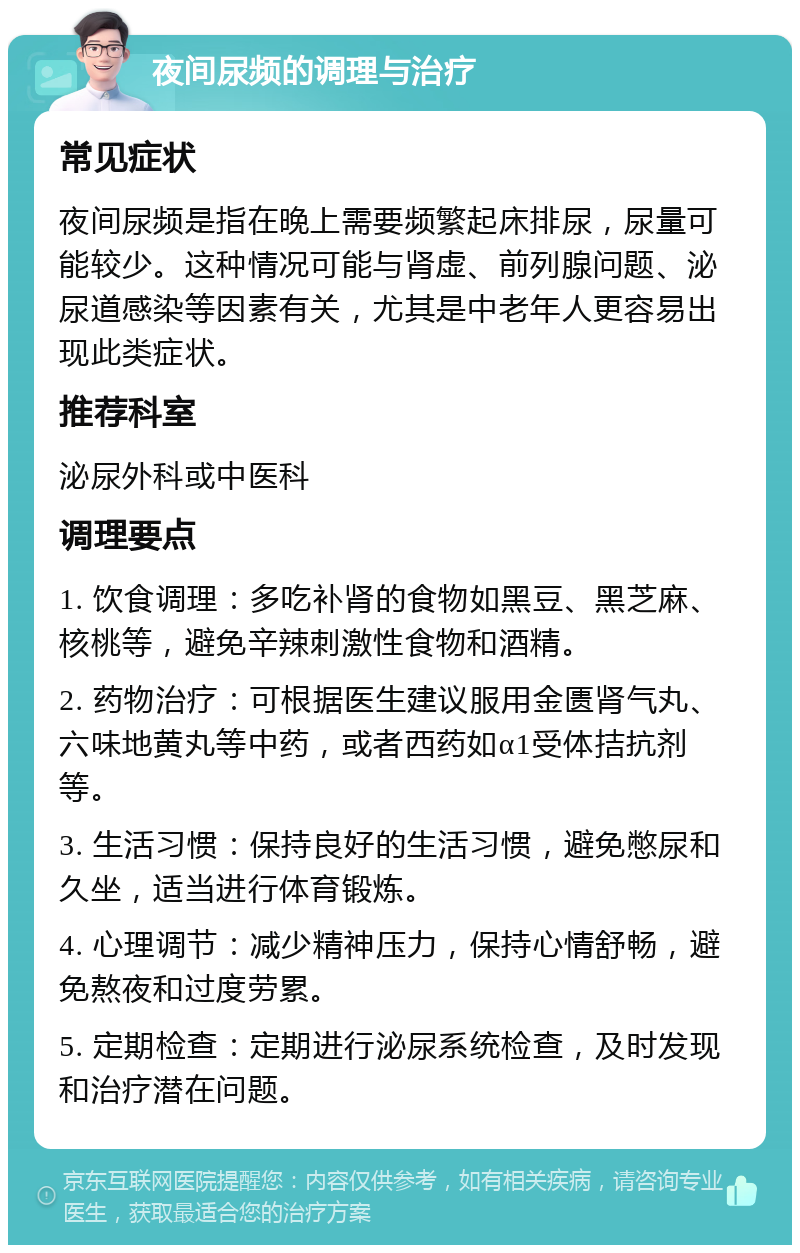 夜间尿频的调理与治疗 常见症状 夜间尿频是指在晚上需要频繁起床排尿，尿量可能较少。这种情况可能与肾虚、前列腺问题、泌尿道感染等因素有关，尤其是中老年人更容易出现此类症状。 推荐科室 泌尿外科或中医科 调理要点 1. 饮食调理：多吃补肾的食物如黑豆、黑芝麻、核桃等，避免辛辣刺激性食物和酒精。 2. 药物治疗：可根据医生建议服用金匮肾气丸、六味地黄丸等中药，或者西药如α1受体拮抗剂等。 3. 生活习惯：保持良好的生活习惯，避免憋尿和久坐，适当进行体育锻炼。 4. 心理调节：减少精神压力，保持心情舒畅，避免熬夜和过度劳累。 5. 定期检查：定期进行泌尿系统检查，及时发现和治疗潜在问题。