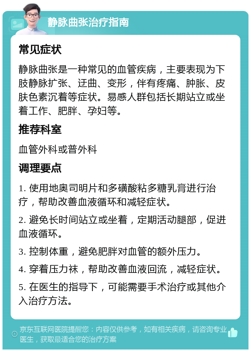 静脉曲张治疗指南 常见症状 静脉曲张是一种常见的血管疾病，主要表现为下肢静脉扩张、迂曲、变形，伴有疼痛、肿胀、皮肤色素沉着等症状。易感人群包括长期站立或坐着工作、肥胖、孕妇等。 推荐科室 血管外科或普外科 调理要点 1. 使用地奥司明片和多磺酸粘多糖乳膏进行治疗，帮助改善血液循环和减轻症状。 2. 避免长时间站立或坐着，定期活动腿部，促进血液循环。 3. 控制体重，避免肥胖对血管的额外压力。 4. 穿着压力袜，帮助改善血液回流，减轻症状。 5. 在医生的指导下，可能需要手术治疗或其他介入治疗方法。