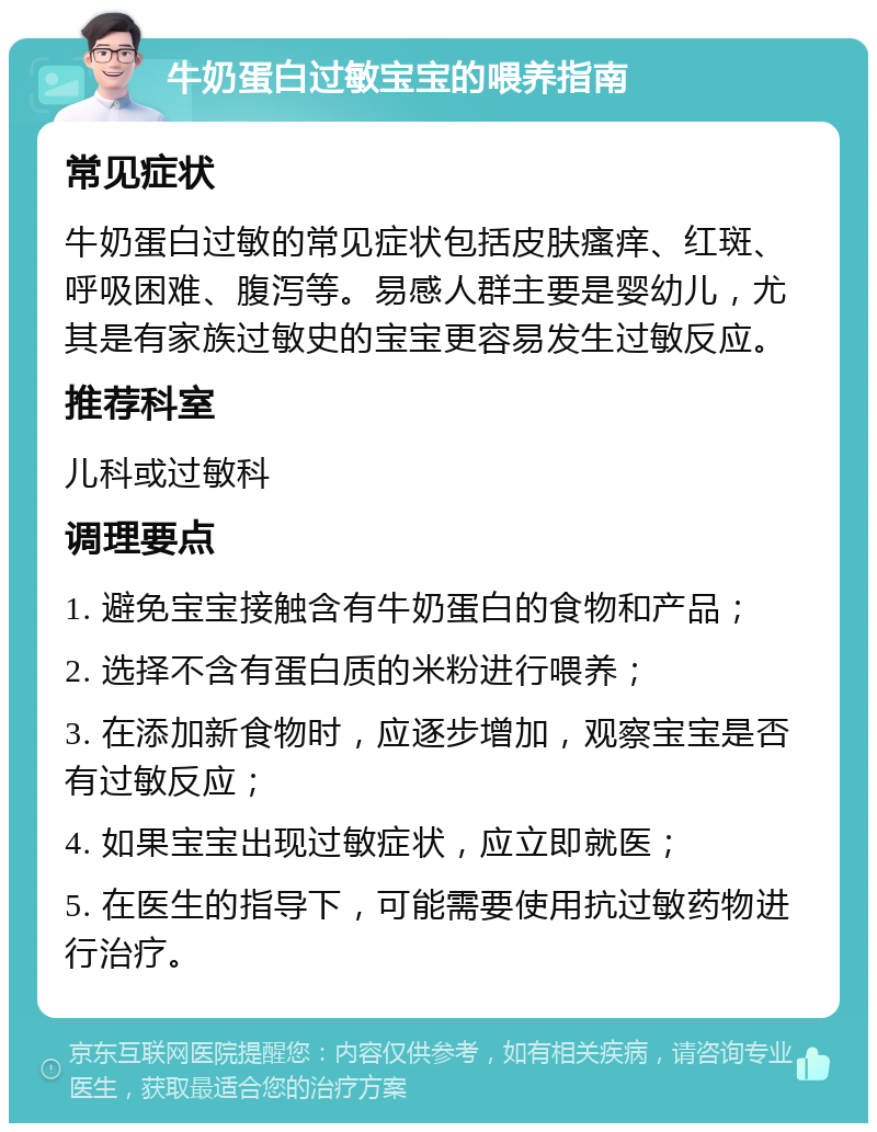 牛奶蛋白过敏宝宝的喂养指南 常见症状 牛奶蛋白过敏的常见症状包括皮肤瘙痒、红斑、呼吸困难、腹泻等。易感人群主要是婴幼儿，尤其是有家族过敏史的宝宝更容易发生过敏反应。 推荐科室 儿科或过敏科 调理要点 1. 避免宝宝接触含有牛奶蛋白的食物和产品； 2. 选择不含有蛋白质的米粉进行喂养； 3. 在添加新食物时，应逐步增加，观察宝宝是否有过敏反应； 4. 如果宝宝出现过敏症状，应立即就医； 5. 在医生的指导下，可能需要使用抗过敏药物进行治疗。