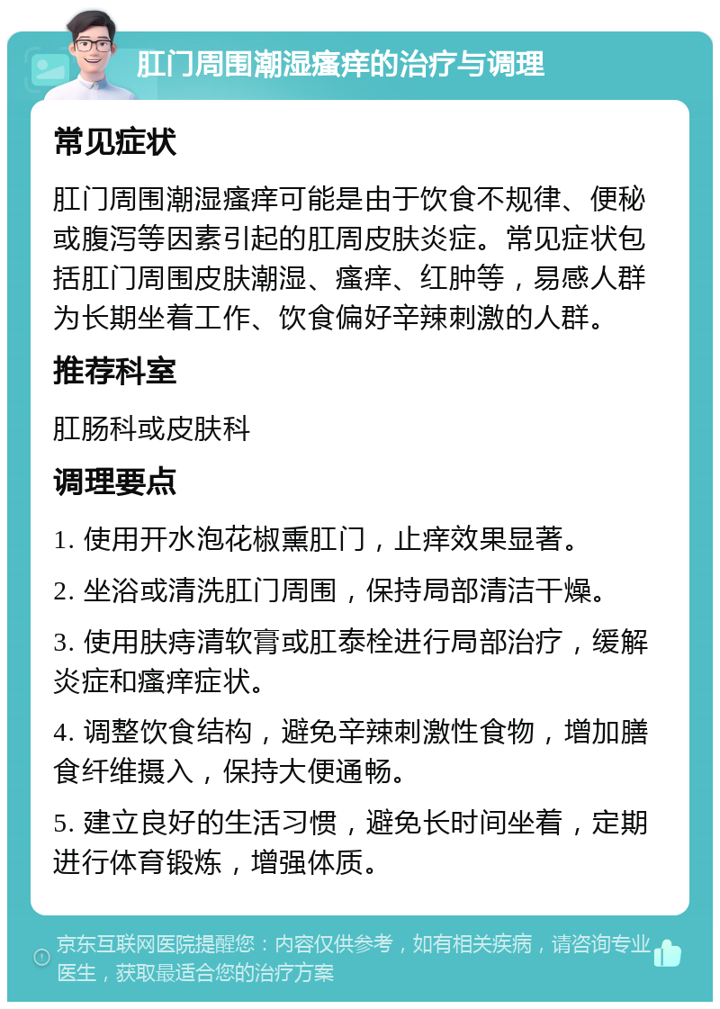 肛门周围潮湿瘙痒的治疗与调理 常见症状 肛门周围潮湿瘙痒可能是由于饮食不规律、便秘或腹泻等因素引起的肛周皮肤炎症。常见症状包括肛门周围皮肤潮湿、瘙痒、红肿等，易感人群为长期坐着工作、饮食偏好辛辣刺激的人群。 推荐科室 肛肠科或皮肤科 调理要点 1. 使用开水泡花椒熏肛门，止痒效果显著。 2. 坐浴或清洗肛门周围，保持局部清洁干燥。 3. 使用肤痔清软膏或肛泰栓进行局部治疗，缓解炎症和瘙痒症状。 4. 调整饮食结构，避免辛辣刺激性食物，增加膳食纤维摄入，保持大便通畅。 5. 建立良好的生活习惯，避免长时间坐着，定期进行体育锻炼，增强体质。