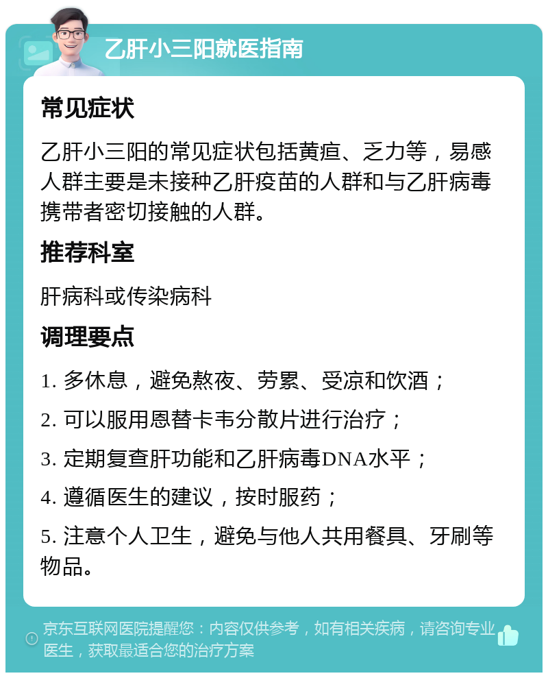 乙肝小三阳就医指南 常见症状 乙肝小三阳的常见症状包括黄疸、乏力等，易感人群主要是未接种乙肝疫苗的人群和与乙肝病毒携带者密切接触的人群。 推荐科室 肝病科或传染病科 调理要点 1. 多休息，避免熬夜、劳累、受凉和饮酒； 2. 可以服用恩替卡韦分散片进行治疗； 3. 定期复查肝功能和乙肝病毒DNA水平； 4. 遵循医生的建议，按时服药； 5. 注意个人卫生，避免与他人共用餐具、牙刷等物品。