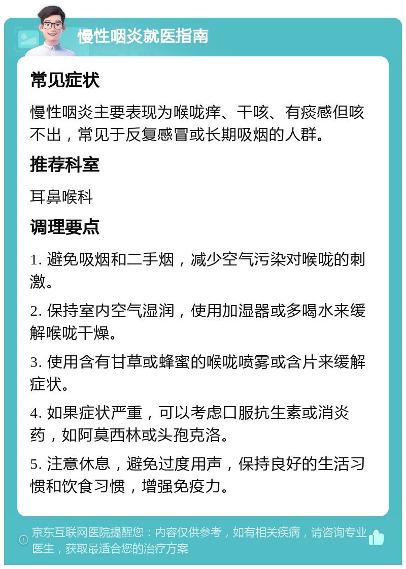 慢性咽炎就医指南 常见症状 慢性咽炎主要表现为喉咙痒、干咳、有痰感但咳不出，常见于反复感冒或长期吸烟的人群。 推荐科室 耳鼻喉科 调理要点 1. 避免吸烟和二手烟，减少空气污染对喉咙的刺激。 2. 保持室内空气湿润，使用加湿器或多喝水来缓解喉咙干燥。 3. 使用含有甘草或蜂蜜的喉咙喷雾或含片来缓解症状。 4. 如果症状严重，可以考虑口服抗生素或消炎药，如阿莫西林或头孢克洛。 5. 注意休息，避免过度用声，保持良好的生活习惯和饮食习惯，增强免疫力。