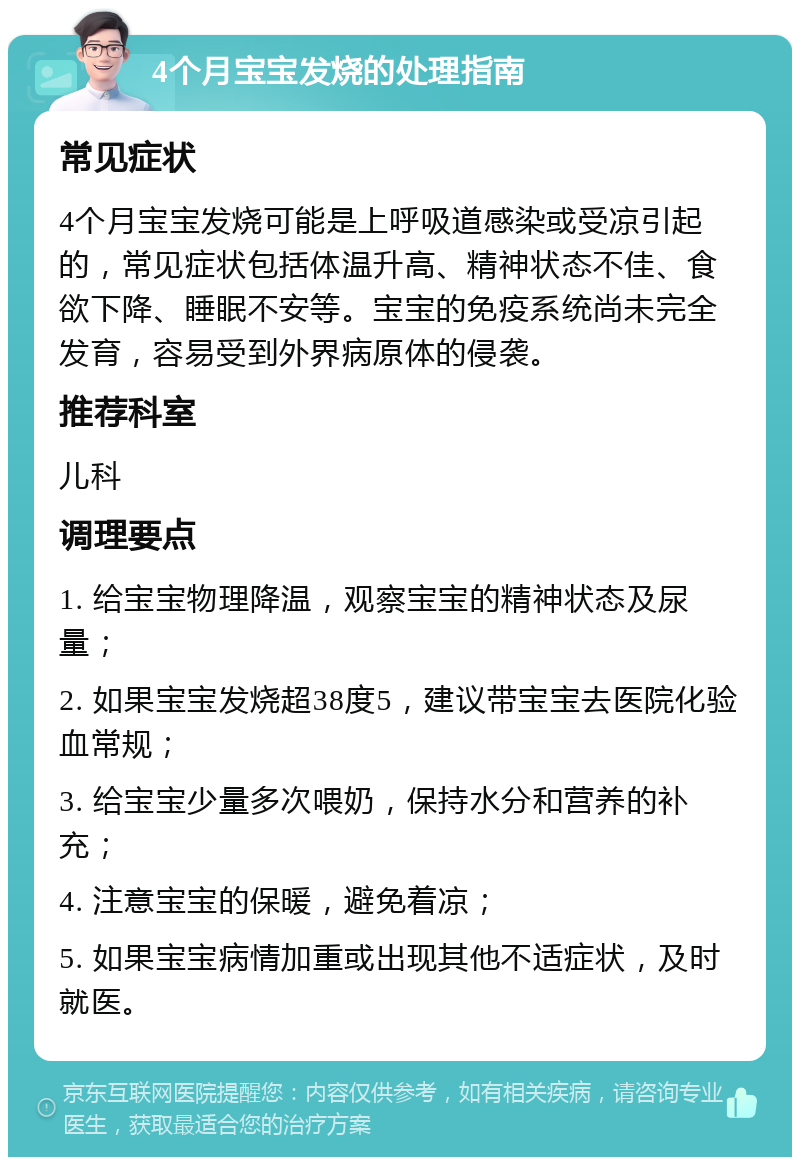 4个月宝宝发烧的处理指南 常见症状 4个月宝宝发烧可能是上呼吸道感染或受凉引起的，常见症状包括体温升高、精神状态不佳、食欲下降、睡眠不安等。宝宝的免疫系统尚未完全发育，容易受到外界病原体的侵袭。 推荐科室 儿科 调理要点 1. 给宝宝物理降温，观察宝宝的精神状态及尿量； 2. 如果宝宝发烧超38度5，建议带宝宝去医院化验血常规； 3. 给宝宝少量多次喂奶，保持水分和营养的补充； 4. 注意宝宝的保暖，避免着凉； 5. 如果宝宝病情加重或出现其他不适症状，及时就医。